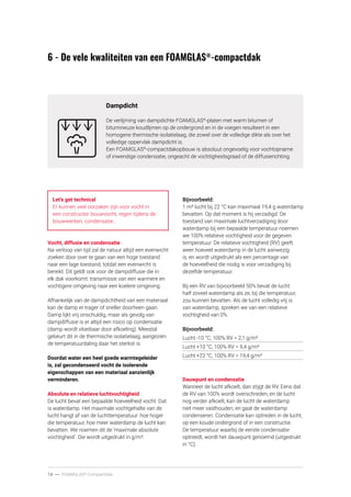 14 ----- FOAMGLAS®
-Compactdak
6 - De vele kwaliteiten van een FOAMGLAS®
-compactdak
Dampdicht
De verlijming van dampdichte FOAMGLAS®
-platen met warm bitumen of
bitumineuze koudlijmen op de ondergrond en in de voegen resulteert in een
homogene thermische isolatielaag, die zowel over de volledige dikte als over het
volledige oppervlak dampdicht is.
Een FOAMGLAS®
-compactdakopbouw is absoluut ongevoelig voor vochtopname
of inwendige condensatie, ongeacht de vochtigheidsgraad of de diffusierichting.
Let’s get technical
Er kunnen veel oorzaken zijn voor vocht in
een constructie: bouwvocht, regen tijdens de
bouwwerken, condensatie…
Vocht, diffusie en condensatie
Na verloop van tijd zal de natuur altijd een evenwicht
zoeken door over te gaan van een hoge toestand
naar een lage toestand, totdat een evenwicht is
bereikt. Dit geldt ook voor de dampdiffusie die in
elk dak voorkomt: transmissie van een warmere en
vochtigere omgeving naar een koelere omgeving.
Afhankelijk van de dampdichtheid van een materiaal
kan de damp er trager of sneller doorheen gaan.
Damp lijkt vrij onschuldig, maar als gevolg van
dampdiffusie is er altijd een risico op condensatie
(damp wordt vloeibaar door afkoeling). Meestal
gebeurt dit in de thermische isolatielaag, aangezien
de temperatuurdaling daar het sterkst is.
Doordat water een heel goede warmtegeleider
is, zal gecondenseerd vocht de isolerende
eigenschappen van een materiaal aanzienlijk
verminderen.
Absolute en relatieve luchtvochtigheid
De lucht bevat een bepaalde hoeveelheid vocht. Dat
is waterdamp. Het maximale vochtgehalte van de
lucht hangt af van de luchttemperatuur: hoe hoger
die temperatuur, hoe meer waterdamp de lucht kan
bevatten. We noemen dit de ‘maximale absolute
vochtigheid’. Die wordt uitgedrukt in g/m³.
Bijvoorbeeld:
1 m³ lucht bij 22 °C kan maximaal 19,4 g waterdamp
bevatten. Op dat moment is hij verzadigd. De
toestand van maximale luchtverzadiging door
waterdamp bij een bepaalde temperatuur noemen
we 100% relatieve vochtigheid voor de gegeven
temperatuur. De relatieve vochtigheid (RV) geeft
weer hoeveel waterdamp in de lucht aanwezig
is, en wordt uitgedrukt als een percentage van
de hoeveelheid die nodig is voor verzadiging bij
dezelfde temperatuur.
Bij een RV van bijvoorbeeld 50% bevat de lucht
half zoveel waterdamp als ze, bij die temperatuur,
zou kunnen bevatten. Als de lucht volledig vrij is
van waterdamp, spreken we van een relatieve
vochtigheid van 0%.
Bijvoorbeeld:
Lucht -10 °C, 100% RV = 2,1 g/m³
Lucht +10 °C, 100% RV = 9,4 g/m³
Lucht +22 °C, 100% RV = 19,4 g/m³
Dauwpunt en condensatie
Wanneer de lucht afkoelt, dan stijgt de RV. Eens dat
de RV van 100% wordt overschreden, en de lucht
nog verder afkoelt, kan de lucht de waterdamp
niet meer vasthouden, en gaat de waterdamp
condenseren. Condensatie kan optreden in de lucht,
op een koude ondergrond of in een constructie.
De temperatuur waarbij de eerste condensatie
optreedt, wordt het dauwpunt genoemd (uitgedrukt
in °C).
 