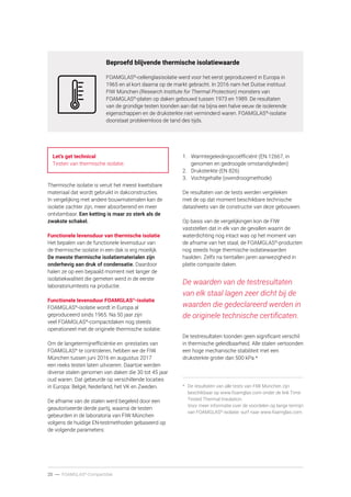 20 ----- FOAMGLAS®
-Compactdak
Beproefd blijvende thermische isolatiewaarde
FOAMGLAS®
-cellenglasisolatie werd voor het eerst geproduceerd in Europa in
1965 en al kort daarna op de markt gebracht. In 2016 nam het Duitse instituut
FIW München (Research Institute for Thermal Protection) monsters van
FOAMGLAS®
-platen op daken gebouwd tussen 1973 en 1989. De resultaten
van de grondige testen toonden aan dat na bijna een halve eeuw de isolerende
eigenschappen en de druksterkte niet verminderd waren. FOAMGLAS®
-isolatie
doorstaat probleemloos de tand des tijds.
Let’s get technical
Testen van thermische isolatie.
Thermische isolatie is veruit het meest kwetsbare
materiaal dat wordt gebruikt in dakconstructies.
In vergelijking met andere bouwmaterialen kan de
isolatie zachter zijn, meer absorberend en meer
ontvlambaar. Een ketting is maar zo sterk als de
zwakste schakel.
Functionele levensduur van thermische isolatie
Het bepalen van de functionele levensduur van
de thermische isolatie in een dak is erg moeilijk.
De meeste thermische isolatiematerialen zijn
onderhevig aan druk of condensatie. Daardoor
halen ze op een bepaald moment niet langer de
isolatiekwaliteit die gemeten werd in de eerste
laboratoriumtests na productie.
Functionele levensduur FOAMGLAS®
-isolatie
FOAMGLAS®
-isolatie wordt in Europa al
geproduceerd sinds 1965. Na 50 jaar zijn
veel FOAMGLAS®
-compactdaken nog steeds
operationeel met de originele thermische isolatie.
Om de langetermijnefficiëntie en -prestaties van
FOAMGLAS®
te controleren, hebben we de FIW
München tussen juni 2016 en augustus 2017
een reeks testen laten uitvoeren. Daartoe werden
diverse stalen genomen van daken die 30 tot 45 jaar
oud waren. Dat gebeurde op verschillende locaties
in Europa: België, Nederland, het VK en Zweden.
De afname van de stalen werd begeleid door een
geautoriseerde derde partij, waarna de testen
gebeurden in de laboratoria van FIW München
volgens de huidige EN-testmethoden gebaseerd op
de volgende parameters:
1.	 Warmtegeleidingscoëfficiënt (EN 12667, in
genomen en gedroogde omstandigheden)
2.	 Druksterkte (EN 826)
3.	 Vochtgehalte (ovendroogmethode)
De resultaten van de tests werden vergeleken
met de op dat moment beschikbare technische
datasheets van de constructie van deze gebouwen.
Op basis van de vergelijkingen kon de FIW
vaststellen dat in elk van de gevallen waarin de
waterdichting nog intact was op het moment van
de afname van het staal, de FOAMGLAS®
-producten
nog steeds hoge thermische isolatiewaarden
haalden. Zelfs na tientallen jaren aanwezigheid in
platte compacte daken.
De waarden van de testresultaten
van elk staal lagen zeer dicht bij de
waarden die gedeclareerd werden in
de originele technische certificaten.
De testresultaten toonden geen significant verschil
in thermische geleidbaarheid. Alle stalen vertoonden
een hoge mechanische stabiliteit met een
druksterkte groter dan 500 kPa.*
*	 De resultaten van alle tests van FIW München zijn
beschikbaar op www.foamglas.com onder de link Time
Tested Thermal Insulation.
Voor meer informatie over de voordelen op lange termijn
van FOAMGLAS®
-isolatie: surf naar www.foamglas.com.
 