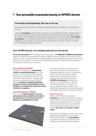 22 ----- FOAMGLAS®
-Compactdak
Persoonlijke projectbegeleiding. Elke stap van de weg.
Voor het realiseren van duurzame actief gebruikte daken ondersteunt FOAMGLAS®
u van het begin tot
het einde.
Tijdens de ontwerpfase ondersteunen wij u graag met warmte-isolatieberekeningen, detailtekeningen en
op maat gemaakte oplossingen specifiek voor uw project. Ook helpen wij u met kostprijsberekeningen,
het opstellen van bestekteksten, projectspecifieke Tapered-plannen en technisch advies. Voor en tijdens
de uitvoering van uw actief gebruikt dak bieden wij theoretische en praktische opleidingen aan voor de
installateurs, on-site opstart en training, evenals een sitebezoek en monitoring. Dit alles om te zorgen
voor een vlekkeloze uitvoering van uw dak.
Onze TAPERED-diensten. Een veelzijdige oplossing voor elk type dak.
Een correcte waterafvoer is een uitdaging voor elk bouwproject. Ons FOAMGLAS®
TAPERED-afschotsysteem
integreert de waterafvoer rechtstreeks in de isolatie in plaats van die toe te voegen aan de structuur van het
gebouw. Ons team van experten berekent de perfecte helling voor uw dakoppervlak, rekening houdend met alle
specificaties van uw project. Het resultaat? Een uitstekende waterafvoer, veel tijdwinst op de bouwplaats en
minder kans op fouten tijdens de uitvoering.
.
7 - Onze persoonlijke projectondersteuning en TAPERED-diensten
Wat is FOAMGLAS®
TAPERED?
FOAMGLAS®
TAPERED is een hoogwaardige
isolatie- en waterafvoeroplossing in één. Bij dit
systeem is het afschot in het isolatiemateriaal
geïntegreerd. De isolatieplaten bieden optimale
thermische isolatie en bescherming tegen vocht,
en dat voor vele generaties lang. FOAMGLAS®
TAPERED beschermt waardevolle bezittingen,
garandeert minimale onderhoudskosten, is niet
brandbaar, en is bestand tegen hoge druk én tegen
schimmels en ongedierte.
Hoe werkt FOAMGLAS®
TAPERED?
Eerst zal onze verkoopsingenieur nauw met u
samenwerken zodat u beschikt over alle details
die nodig zijn om een perfect ontwerp van de
helling van uw platdakproject te maken.
Dit omvat informatie over de omtrek van het
oppervlak, over dorpels en dakranden, over de
hoogtebeperkingen van het dak en waterafvoeren,
en ook over de vereiste helling, de optimale
afvoerrichting en de gewenste thermische
prestaties. Daarnaast zal ons deskundige
TAPERED-onderzoeksteam u begeleiden bij
elke stap van het realisatieproces, rekening
houdend met elk detail van uw project. Het
zal u de nodige tekeningen bezorgen en een
gedetailleerd plaatsingsplan voor een hoogwaardige
isolatieoplossing die de tand des tijds zal doorstaan.
Wat zit er voor u in?
FOAMGLAS®
TAPERED biedt u absolute
gemoedsrust: een goede afwatering en waterdichte
isolatie beperken het risico van toekomstige lekken,
garanderen een lange levensduur en voorkomen
stilstaand water op het dak. De hoge druksterkte
van het isolatiemateriaal belet ook vervorming,
zodat er geen risico is op scheuren of andere
schade.
Aangezien geen hellingsbeton nodig is, kan de totale
opbouwdikte aanzienlijk worden verminderd.
FOAMGLAS®
TAPERED is ook kostenefficiënt:
duurzaamheid staat garant voor een maximale
isolatiewaarde en minimale onderhoudskosten.
 