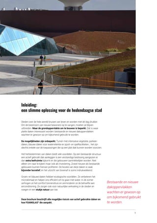 3
Inleiding:
een slimme oplossing voor de hedendaagse stad
Steden over de hele wereld bruisen van leven en worden met de dag drukker.
Om de toestroom van nieuwe bewoners op te vangen, moeten ze blijven
uitbreiden. Maar de grondoppervlakte om te bouwen is beperkt. Dat is waar
platte daken interessant worden: bestaande en nieuwe dakoppervlakken
wachten er gewoon op om bijkomend gebruikt te worden.
De mogelijkheden zijn onbeperkt. Tuinen met intensieve vegetatie, parkeer­
daken, blauwe daken voor waterretentie en sport- en spelfaciliteiten… het zijn
slechts enkele van de toepassingen die op een plat dak kunnen worden voorzien.
Het herbestemmen van daken biedt vele voordelen. Op een bestaande structuur
een actief gebruikt dak aanleggen is een verstandige beslissing aangezien er
dan extra leefruimte bijkomt en die gebouwen aantrekkelijker worden. Niet
alleen om naar te kijken maar ook als investering. Zowel nieuwe als bestaande
gebouwen kunnen hiervan profiteren. De locatie van deze daken is vaak
bijzonder lucratief, en het uitzicht van bovenaf is soms indrukwekkend.
Groen- en blauwe daken hebben ecologische voordelen. Ze verbeteren het
microklimaat en helpen ons efficiënt om te gaan met water. In de zomer
verhogen ze het comfort binnenshuis en verminderen ze de behoefte aan
airconditioning. Ze zorgen ook voor natuurlijke verkoeling in de steden en
voegen er een stukje natuur aan toe.
Deze brochure beschrijft alle mogelijke risico’s van actief gebruikte daken en
hoe FOAMGLAS®
die aanpakt.
Bestaande en nieuwe
dakoppervlakken
wachten er gewoon op
om bijkomend gebruikt
te worden.
 