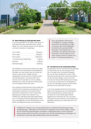 5
2 - Beperking van de risico’s met een FOAMGLAS®
-compactdaksysteem
Door zijn gesloten celstructuur
is FOAMGLAS®
-isolatie volledig
waterdicht en dampdicht en blijft
ze droog in alle omstandigheden.
De thermische weerstand blijft
behouden, wat betekent dat u en
uw klanten zich gedurende de hele
levensduur van het gebouw nooit
meer zorgen hoeven te maken over
water- of waterdampproblemen.
2b - Verandering van de condensatiecondities
De dakopbouw van een actief gebruikt dak gedraagt
zich heel anders dan die van een gewoon plat
dak. In de lagen boven de waterdichtingslaag
kan zich een extra dampbarrière vormen. Deze
dampremmende laag zal de condensatiecondities
van het dak totaal wijzigen, vooral in de winter.
In die tijd van het jaar heeft waterdamp de neiging
om nog meer te condenseren in de dakopbouw,
vooral in de isolatielaag, waardoor de thermische
weerstand ervan aanzienlijk vermindert.
In de zomermaanden beschermen de bovenste
lagen van de dakopbouw van een actief gebruikt
dak de basisdakopbouw heel goed tegen de
zonnewarmte, maar dezelfde lagen beletten
tegelijk dat de condensatie die zich in de winter
heeft gevormd, kan verdampen. Het resultaat? Een
geleidelijke ophoping van condensatievocht in de
dakopbouw.
2a - Meer belasting op actief gebruikte daken
In de meeste gevallen zal de isolatie onder groen- of
actief gebruikte daken zwaardere lasten moeten
dragen. Om u een indicatie te geven van het gewicht
van enkele materialen en belastingen:
10 cm beton	 250 kg/m2
50 cm water	 500 kg/m2
50 cm grond	 1.000 kg/m2
1 m³ pot voor een enkele boom	 2.500 kg
SUV-auto	 3.500 kg
Brandweerwagen	 30.000 kg
Een dakopbouw moet eveneens bestand zijn tegen
alle soorten van klimatologische omstandigheden.
Niet alleen van dag tot dag, maar ook seizoen per
seizoen, en jaar na jaar. Tegelijk moet aan
welbepaalde mechanische eisen voldaan worden.
Het hele daksysteem moet dynamische wind­
krachten kunnen weerstaan en continu volledig
bereikbaar zijn, zowel voor gewoon onderhoud als
voor het toegang verlenen aan auto’s.
Het is algemeen bekend dat thermische isolatie kan
vervormen door temperatuursveranderingen, dat
isolatieplaten onderling kunnen loskomen door
dynamische windkrachten en dat ze onder hoge
belasting kunnen lijden aan kruipvervorming.
FOAMGLAS®
-cellenglasisolatie blijft gegarandeerd
vorm- en maatvast, bij alle temperatuurcycli, onder
alle omstandigheden en onder elke belasting, en dat
tijdens de volledige levensduur van een gebouw.
FOAMGLAS®
-isolatie in een compactdakopbouw is uitstekend bestand tegen hoge
drukbelastingen. Cellenglas kan permanent en langdurig zware lasten dragen, zonder
dat de isolerende eigenschappen veranderen. Cellenglasisolatie is tevens bestand
tegen eender welke vervorming. Dit zorgt ervoor dat de waterdichting en alle lagen van
de opbouw de tand des tijds probleemloos kunnen doorstaan.
 