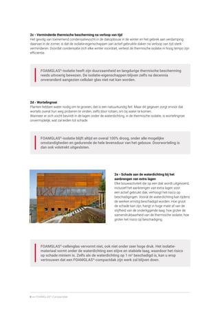 6 ----- FOAMGLAS®
-Compactdak
2c - Verminderde thermische bescherming na verloop van tijd
Het gevolg van toenemend condensatievocht in de dakopbouw in de winter en het gebrek aan verdamping
daarvan in de zomer, is dat de isolatie-eigenschappen van actief gebruikte daken na verloop van tijd sterk
verminderen. Doordat condensatie zich elke winter voordoet, verliest de thermische isolatie in hoog tempo zijn
efficiëntie.
FOAMGLAS®
-isolatie heeft zijn duurzaamheid en langdurige thermische bescherming
reeds uitvoerig bewezen. De isolatie-eigenschappen blijven zelfs na decennia
onveranderd aangezien cellulair glas niet nat kan worden.
2d - Wortelingroei
Planten hebben water nodig om te groeien, dat is een natuurkundig feit. Maar dit gegeven zorgt ervoor dat
wortels overal hun weg proberen te vinden, zelfs door rotsen, om bij water te komen.
Wanneer er zich vocht bevindt in de lagen onder de waterdichting, in de thermische isolatie, is wortelingroei
onvermijdelijk, wat zal leiden tot schade.
FOAMGLAS®
-isolatie blijft altijd en overal 100% droog, onder alle mogelijke
omstandigheden en gedurende de hele levensduur van het gebouw. Doorworteling is
dan ook volstrekt uitgesloten.
FOAMGLAS®
-cellenglas vervormt niet, ook niet onder zeer hoge druk. Het isolatie­
materiaal vormt onder de waterdichting een stijve en stabiele laag, waardoor het risico
op schade miniem is. Zelfs als de waterdichting op 1 m2
beschadigd is, kan u erop
vertrouwen dat een FOAMGLAS®
-compactdak zijn werk zal blijven doen.
2e - Schade aan de waterdichting bij het
aanbrengen van extra lagen
Elke bouwactiviteit die op een dak wordt uitgevoerd,
inclusief het aanbrengen van extra lagen voor
een actief gebruikt dak, verhoogt het risico op
beschadigingen. Vooral de waterdichting kan tijdens
de werken ernstig beschadigd worden. Hoe groot
de schade kan zijn, hangt in hoge mate af van de
stijfheid van de onderliggende laag: hoe groter de
samendrukbaarheid van de thermische isolatie, hoe
groter het risico op beschadiging.
 