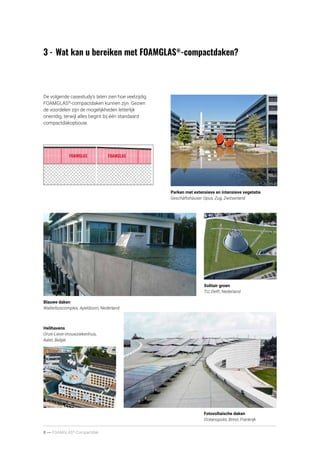 8 ----- FOAMGLAS®
-Compactdak
3	-	Wat kan u bereiken met FOAMGLAS®
-compactdaken?
Fotovoltaïsche daken
Océanopolis, Brest, Frankrijk
Helihavens
Onze-Lieve-Vrouwziekenhuis,
Aalst, België
Solitair groen
TU, Delft, Nederland
Blauwe daken
Walterboscomplex, Apeldoorn, Nederland
Parken met extensieve en intensieve vegetatie
Geschäftshäuser Opus, Zug, Zwitserland
De volgende casestudy’s laten zien hoe veelzijdig
FOAMGLAS®
-compactdaken kunnen zijn. Gezien
de voordelen zijn de mogelijkheden letterlijk
oneindig, terwijl alles begint bij één standaard
compactdakopbouw.
 