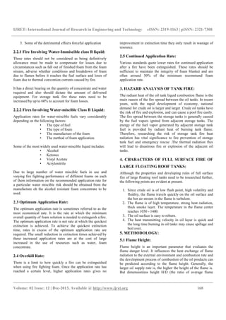 IJRET: International Journal of Research in Engineering and Technology eISSN: 2319-1163 | pISSN: 2321-7308
__________________________________________________________________________________________
Volume: 02 Issue: 12 | Dec-2013, Available @ http://www.ijret.org 168
3. Some of the detrimental effects forceful application
2.2.1 Fire Involving Water-Immiscible class B liquid:
These rates should not be considered as being definitively
allowance must be made to compensate for losses due to
circumstances such as fall out of finished foam from the foam
stream, adverse whether conditions and breakdown of foam
due to flames before it reaches the fuel surface and loses of
foam due to thermal convention currents caused by fire.
It has a direct bearing on the quantity of concentrate and water
required and also should dictate the amount of delivered
equipment. For storage tank fire these rates need to be
increased by up to 60% to account for foam losses.
2.2.2 Fires Involving Water-miscible Class B Liquid:
Application rates for water-miscible fuels vary considerably
depending on the following factors:
• The type of fuel
• The type of foam
• The manufacture of the foam
• The method of foam application
Some of the most widely used water-miscible liquid includes:
• Alcohol
• Ketones
• Vinyl Acetate
• Acrylonitrile
Due to large number of water miscible fuels in use and
varying fire fighting performance of different foams on each
of them information on the recommended application rate for
a particular water miscible risk should be obtained from the
manufacture oh the alcohol resistant foam concentrate to be
used.
2.3 Optimum Application Rate:
The optimum application rate is sometimes referred to as the
most economical rate. It is the rate at which the minimum
overall quantity of foam solution is needed to extinguish a fire.
The optimum application rate is not rate at which the quickest
extinction is achieved. To achieve the quickest extinction
time, rates in excess of the optimum application rate are
required. The small reduction in extinction times achieved by
these increased application rates are at the cost of large
increased in the use of resources such as water, foam
concentrate.
2.4 Overkill Rate:
There is a limit to how quickly a fire can be extinguished
when using fire fighting foam. Once the application rate has
reached a certain level, higher application rates gives no
improvement in extinction time they only result in wastage of
resource.
2.5 Continued Application Rate:
Various standards quote lower rates for continued application
after a fire have been extinguished. These rates should be
sufficient to maintain the integrity of foam blanket and are
often around 50% of the minimum recommend foam
application rate.
3. HAZARD ANALYSIS OF TANK FIRE:
The radiant heat of the oil tank liquid combustion flame is the
main reason of the fire spread between the oil tanks. In recent
years, with the rapid development of economy, national
demand for crude oil is larger and larger. Crude oil tanks have
the risk of fire and explosion, and can cause a pool fire easily.
The fire spread between the storage tanks is generally caused
by the fuel vapors ignited from adjacent storage tanks. The
energy of the fuel vapor generated by adjacent storage tank
fuel is provided by radiant heat of burning tank flame.
Therefore, researching the risk of storage tank fire heat
radiation has vital significance to fire prevention of storage
tank fuel and emergency rescue .The thermal radiation flux
will lead to disastrous fire or explosion of the adjacent oil
tanks.
4. CHARACTERS OF FULL SURFACE FIRE OF
LARGE FLOATING ROOF TANKS:
Although the properties and developing rules of full surface
fire of large floating roof tanks need to be researched further,
the following points are evident at present.
1. Since crude oil is of low flash point, high volatility and
fluidity, the flame travels quickly on the oil surface and
the hot air stream in the flame is turbulent.
2. The flame is of high temperature, strong heat radiation,
thick smoke layer. The temperature in the flame center
reaches 1050 - 1400.
3. The oil surface is easy to reburn.
4. The heat transmitting velocity in oil layer is quick and
the long time burning in oil tanks may cause spillage and
boil over.
5. METHODOLOGY:
5.1 Flame Height:
Flame height is an important parameter that evaluates the
flame danger level. It influences the heat exchange of flame
radiation to the external environment and combustion rate and
the development process of combustion of the oil products can
be predicted according to the flame height. Generally, the
larger oil supply rate is, the higher the height of the flame is.
But dimensionless height H/D (the ratio of average flame
 