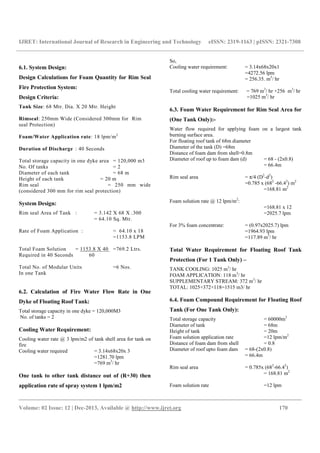 IJRET: International Journal of Research in Engineering and Technology eISSN: 2319-1163 | pISSN: 2321-7308
__________________________________________________________________________________________
Volume: 02 Issue: 12 | Dec-2013, Available @ http://www.ijret.org 170
6.1. System Design:
Design Calculations for Foam Quantity for Rim Seal
Fire Protection System:
Design Criteria:
Tank Size: 68 Mtr. Dia. X 20 Mtr. Height
Rimseal: 250mm Wide (Considered 300mm for Rim
seal Protection)
Foam/Water Application rate: 18 lpm/m2
Duration of Discharge : 40 Seconds
Total storage capacity in one dyke area = 120,000 m3
No. Of tanks = 2
Diameter of each tank = 68 m
Height of each tank = 20 m
Rim seal = 250 mm wide
(considered 300 mm for rim seal protection)
System Design:
Rim seal Area of Tank : = 3.142 X 68 X .300
= 64.10 Sq. Mtr.
Rate of Foam Application : = 64.10 x 18
=1153.8 LPM
Total Foam Solution = 1153.8 X 40 =769.2 Ltrs.
Required in 40 Seconds 60
Total No. of Modular Units =6 Nos.
In one Tank
6.2. Calculation of Fire Water Flow Rate in One
Dyke of Floating Roof Tank:
Total storage capacity in one dyke = 120,000M3
No. of tanks = 2
Cooling Water Requirement:
Cooling water rate @ 3 lpm/m2 of tank shell area for tank on
fire
Cooling water required = 3.14x68x20x 3
=1281.70 lpm
=769 m3
/ hr
One tank to other tank distance out of (R+30) then
application rate of spray system 1 lpm/m2
So,
Cooling water requirement: = 3.14x68x20x1
=4272.56 lpm
= 256.35. m3
/ hr
Total cooling water requirement: = 769 m3
/ hr +256 m3
/ hr
=1025 m3
/ hr
6.3. Foam Water Requirement for Rim Seal Area for
(One Tank Only):-
Water flow required for applying foam on a largest tank
burning surface area.
For floating roof tank of 68m diameter
Diameter of the tank (D) =68m
Distance of foam dam from shell=0.8m
Diameter of roof up to foam dam (d) = 68 - (2x0.8)
= 66.4m
Rim seal area = π/4 (D2
-d2
)
=0.785 x (682
-66.42
) m2
=168.81 m2
Foam solution rate @ 12 lpm/m2
:
=168.81 x 12
=2025.7 lpm
For 3% foam concentrate: = (0.97x2025.7) lpm
=1964.93 lpm
=117.89 m3
/ hr
Total Water Requirement for Floating Roof Tank
Protection (For 1 Tank Only) –
TANK COOLING: 1025 m3
/ hr
FOAM APPLICATION: 118 m3
/ hr
SUPPLEMENTARY STREAM: 372 m3
/ hr
TOTAL: 1025+372+118=1515 m3/ hr
6.4. Foam Compound Requirement for Floating Roof
Tank (For One Tank Only):
Total storage capacity = 60000m3
Diameter of tank = 68m
Height of tank = 20m
Foam solution application rate =12 lpm/m2
Distance of foam dam from shell = 0.8
Diameter of roof upto foam dam = 68-(2x0.8)
= 66.4m
Rim seal area = 0.785x (682
-66.42
)
= 168.81 m2
Foam solution rate =12 lpm
 