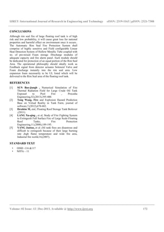 IJRET: International Journal of Research in Engineering and Technology eISSN: 2319-1163 | pISSN: 2321-7308
__________________________________________________________________________________________
Volume: 02 Issue: 12 | Dec-2013, Available @ http://www.ijret.org 172
CONCLUSIONS
Although rim seal fire of large floating roof tank is of high
risk and low probability, it will cause great loss for national
properties and harmful effect on environment once it occurs..
The Automatic Rim Seal Fire Protection System shall
comprise of highly sensitive and Field configurable Linear
Heat Detection System of Hollow Metallic Tube coupled with
no. of pre-mixed Foam storage /Discharge modules of
adequate capacity and fire alarm panel. Each module should
be dedicated for protection of an equal portion of the Rim Seal
Area. The operational philosophy should ideally work as
Feedback signal from detector actuates Solenoid Valve and
Foam discharge instantly into the rim seal area. Low
expansion foam necessarily to be UL listed which will be
delivered to the Rim Seal area of the floating roof tank.
REFERENCES
[1] SUN Bao-jiangb , Numerical Simulation of Fire
Thermal Radiation Field for Large Crude Oil Tank
Exposed to Pool Fire , Procedia
Engineering,52,(2013),395-400.
[2] Tong Wang, Fire and Explosion Hazard Prediction
Base on Virtual Reality in Tank Farm, journal of
software,7,(2012),678-682.
[3] Ibrahim M, etal, Floating Roof Storage Tank Boilover
,(2011).
[4] LANG Xu-qing , et al, Study of Fire Fighting System
to Extinguish Full Surface Fire of Large Scale Floating
Roof Tanks, Fire Protection
Engineering,11,(2008),189-195.
[5] YANG Juntao, et al ,Oil tank fires are disastrous and
difficult to extinguish because of their large burning
rate ,high flame temperature and wide fire area,
Indusrial fire world,14,(2007).
STANDARD TEXT
• OISD -116 &117
• NFPA – 11
 