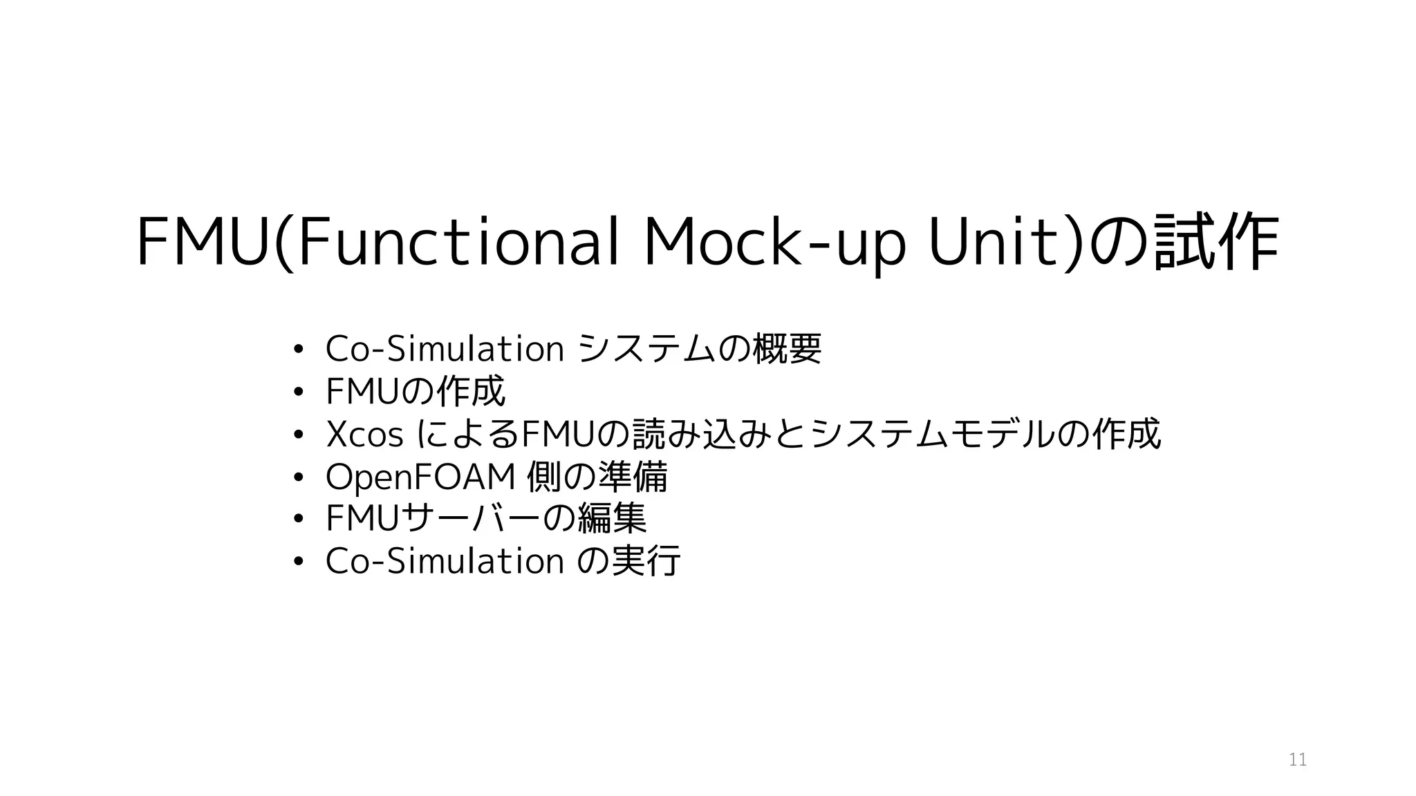 FMU(Functional Mock-up Unit)の試作
• Co-Simulation システムの概要
• FMUの作成
• Xcos によるFMUの読み込みとシステムモデルの作成
• OpenFOAM 側の準備
• FMUサーバーの編集
• Co-Simulation の実行
11
 