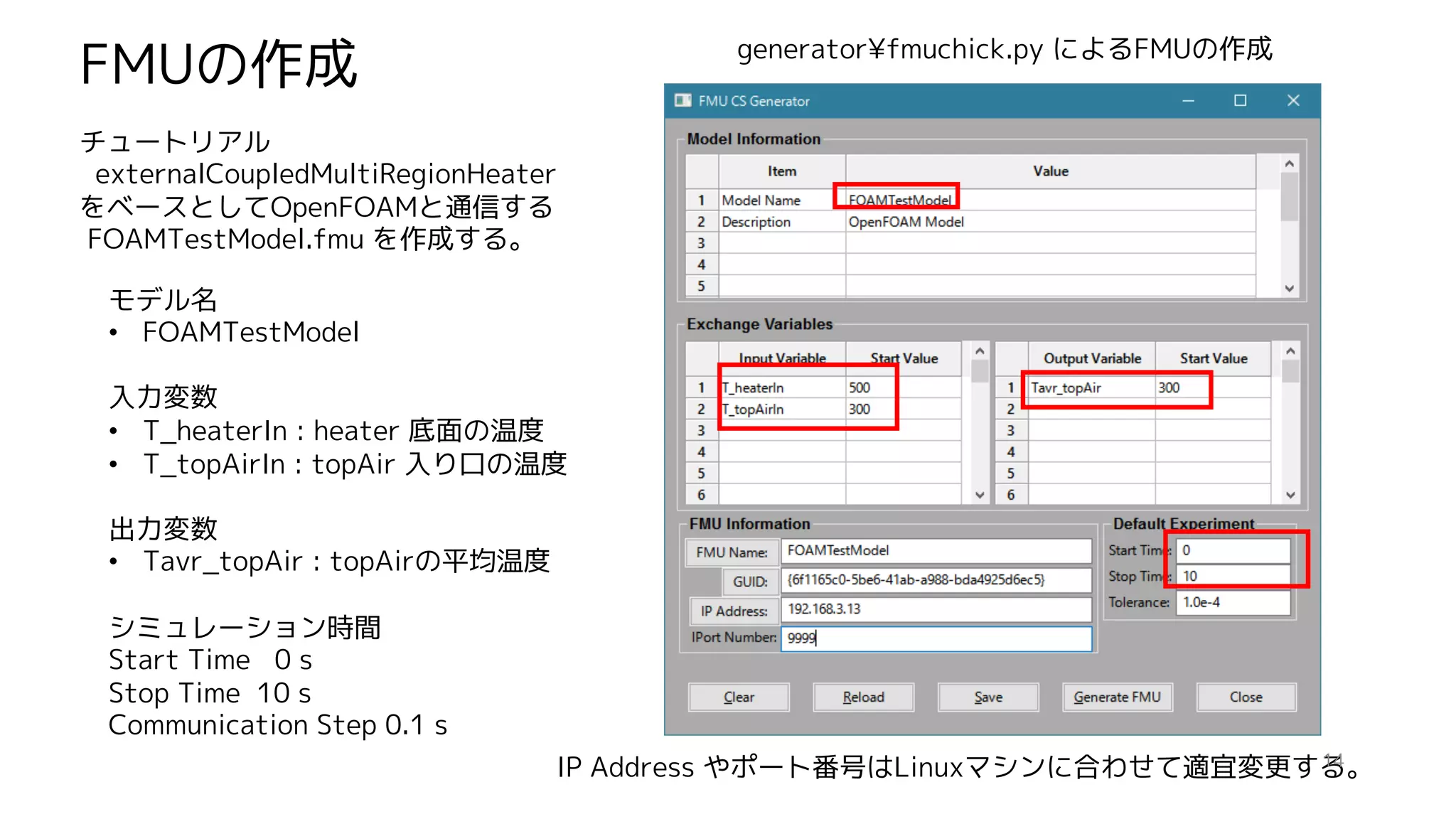 モデル名
• FOAMTestModel
入力変数
• T_heaterIn : heater 底面の温度
• T_topAirIn : topAir 入り口の温度
出力変数
• Tavr_topAir : topAirの平均温度
シミュレーション時間
Start Time 0 s
Stop Time 10 s
Communication Step 0.1 s
FMUの作成 generator¥fmuchick.py によるFMUの作成
チュートリアル
externalCoupledMultiRegionHeater
をベースとしてOpenFOAMと通信する
FOAMTestModel.fmu を作成する。
IP Address やポート番号はLinuxマシンに合わせて適宜変更する。14
 