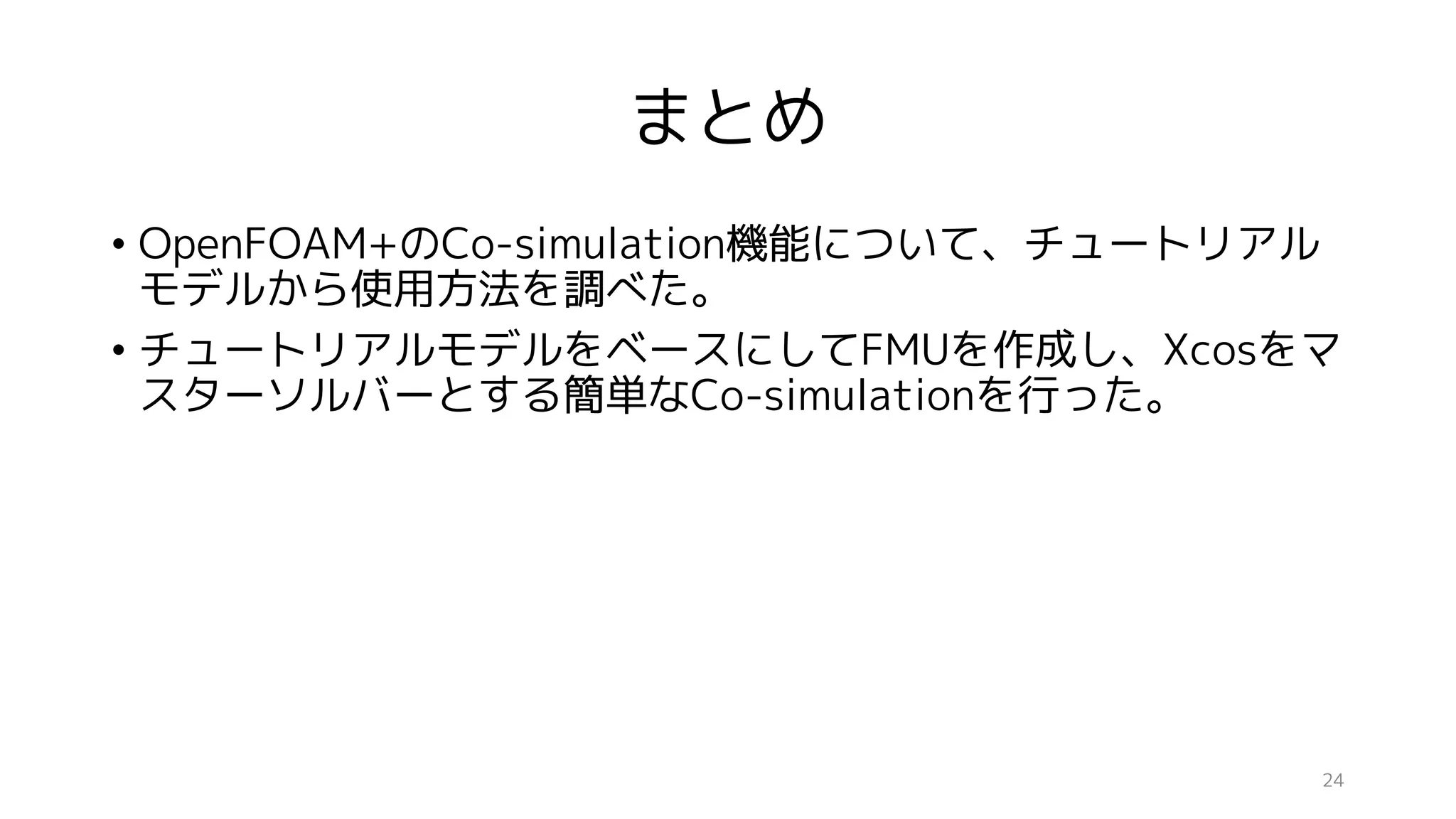 まとめ
• OpenFOAM+のCo-simulation機能について、チュートリアル
モデルから使用方法を調べた。
• チュートリアルモデルをベースにしてFMUを作成し、Xcosをマ
スターソルバーとする簡単なCo-simulationを行った。
24
 