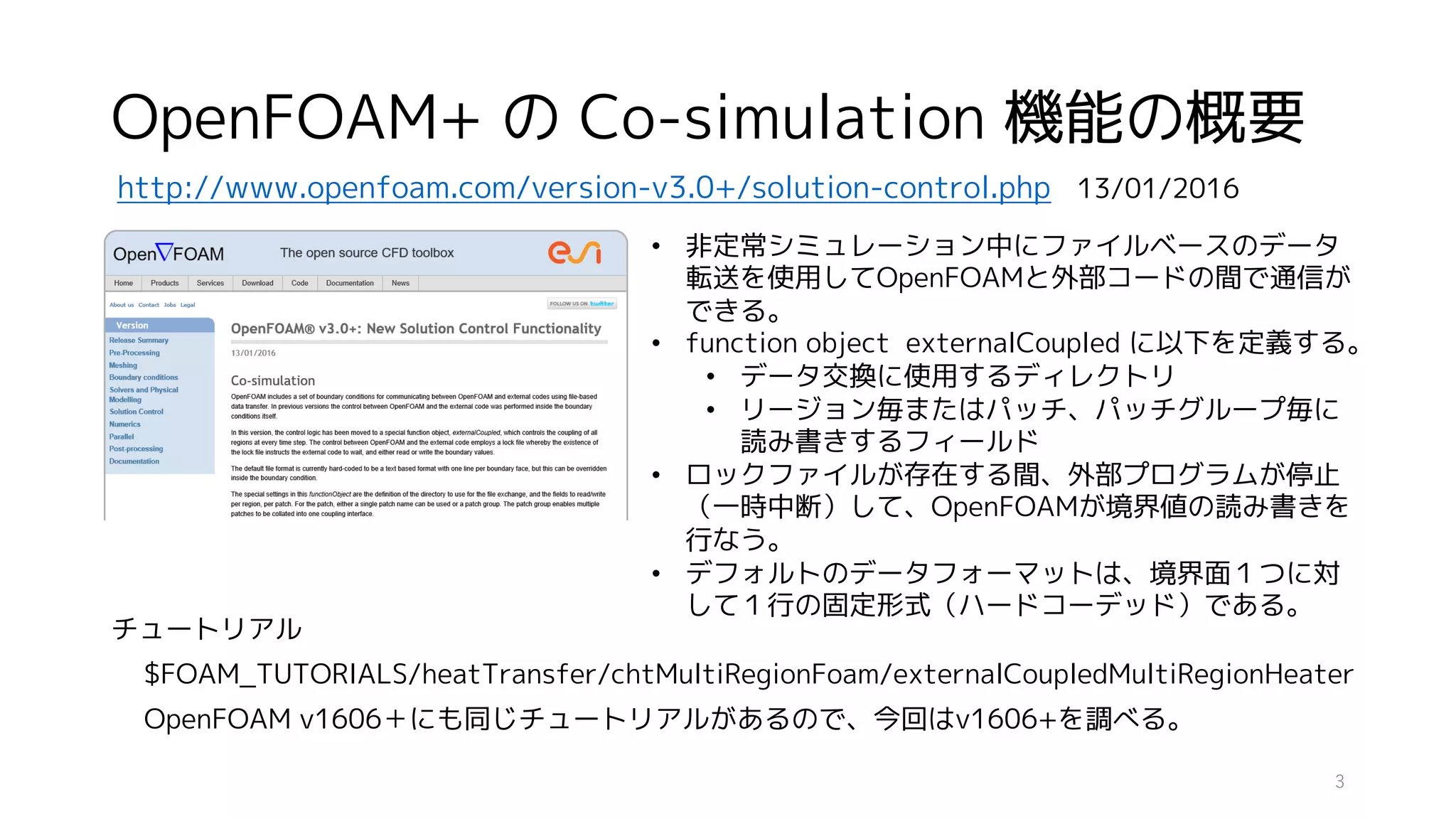 OpenFOAM+ の Co-simulation 機能の概要
http://www.openfoam.com/version-v3.0+/solution-control.php 13/01/2016
• 非定常シミュレーション中にファイルベースのデータ
転送を使用してOpenFOAMと外部コードの間で通信が
できる。
• function object externalCoupled に以下を定義する。
• データ交換に使用するディレクトリ
• リージョン毎またはパッチ、パッチグループ毎に
読み書きするフィールド
• ロックファイルが存在する間、外部プログラムが停止
（一時中断）して、OpenFOAMが境界値の読み書きを
行なう。
• デフォルトのデータフォーマットは、境界面１つに対
して１行の固定形式（ハードコーデッド）である。
チュートリアル
$FOAM_TUTORIALS/heatTransfer/chtMultiRegionFoam/externalCoupledMultiRegionHeater
OpenFOAM v1606＋にも同じチュートリアルがあるので、今回はv1606+を調べる。
3
 