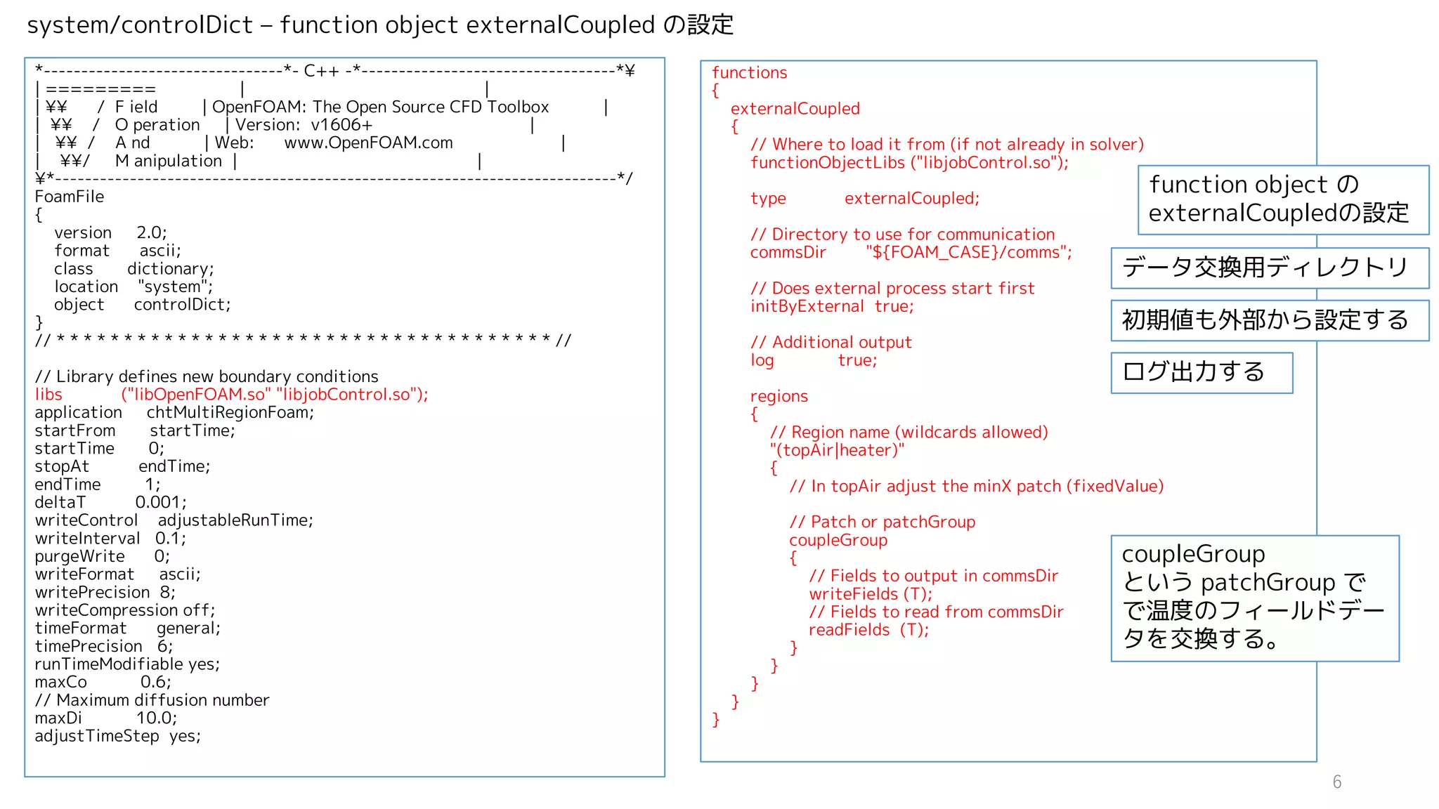 *--------------------------------*- C++ -*----------------------------------*¥
| ========= | |
| ¥¥ / F ield | OpenFOAM: The Open Source CFD Toolbox |
| ¥¥ / O peration | Version: v1606+ |
| ¥¥ / A nd | Web: www.OpenFOAM.com |
| ¥¥/ M anipulation | |
¥*---------------------------------------------------------------------------*/
FoamFile
{
version 2.0;
format ascii;
class dictionary;
location "system";
object controlDict;
}
// * * * * * * * * * * * * * * * * * * * * * * * * * * * * * * * * * * * * * //
// Library defines new boundary conditions
libs ("libOpenFOAM.so" "libjobControl.so");
application chtMultiRegionFoam;
startFrom startTime;
startTime 0;
stopAt endTime;
endTime 1;
deltaT 0.001;
writeControl adjustableRunTime;
writeInterval 0.1;
purgeWrite 0;
writeFormat ascii;
writePrecision 8;
writeCompression off;
timeFormat general;
timePrecision 6;
runTimeModifiable yes;
maxCo 0.6;
// Maximum diffusion number
maxDi 10.0;
adjustTimeStep yes;
functions
{
externalCoupled
{
// Where to load it from (if not already in solver)
functionObjectLibs ("libjobControl.so");
type externalCoupled;
// Directory to use for communication
commsDir "${FOAM_CASE}/comms";
// Does external process start first
initByExternal true;
// Additional output
log true;
regions
{
// Region name (wildcards allowed)
"(topAir|heater)"
{
// In topAir adjust the minX patch (fixedValue)
// Patch or patchGroup
coupleGroup
{
// Fields to output in commsDir
writeFields (T);
// Fields to read from commsDir
readFields (T);
}
}
}
}
}
system/controlDict – function object externalCoupled の設定
function object の
externalCoupledの設定
データ交換用ディレクトリ
初期値も外部から設定する
ログ出力する
coupleGroup
という patchGroup で
で温度のフィールドデー
タを交換する。
6
 