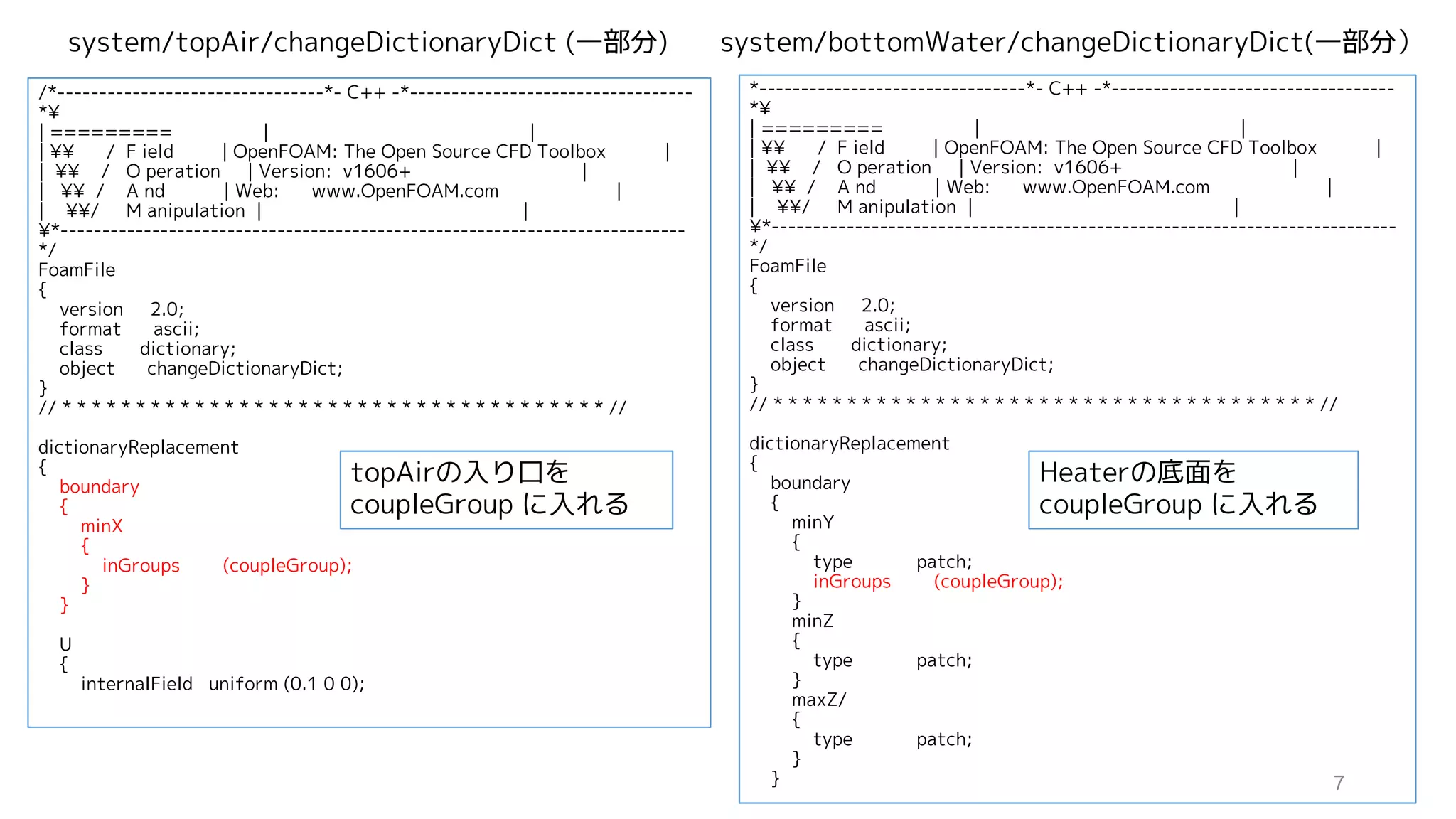 /*--------------------------------*- C++ -*----------------------------------
*¥
| ========= | |
| ¥¥ / F ield | OpenFOAM: The Open Source CFD Toolbox |
| ¥¥ / O peration | Version: v1606+ |
| ¥¥ / A nd | Web: www.OpenFOAM.com |
| ¥¥/ M anipulation | |
¥*---------------------------------------------------------------------------
*/
FoamFile
{
version 2.0;
format ascii;
class dictionary;
object changeDictionaryDict;
}
// * * * * * * * * * * * * * * * * * * * * * * * * * * * * * * * * * * * * * //
dictionaryReplacement
{
boundary
{
minX
{
inGroups (coupleGroup);
}
}
U
{
internalField uniform (0.1 0 0);
*--------------------------------*- C++ -*----------------------------------
*¥
| ========= | |
| ¥¥ / F ield | OpenFOAM: The Open Source CFD Toolbox |
| ¥¥ / O peration | Version: v1606+ |
| ¥¥ / A nd | Web: www.OpenFOAM.com |
| ¥¥/ M anipulation | |
¥*---------------------------------------------------------------------------
*/
FoamFile
{
version 2.0;
format ascii;
class dictionary;
object changeDictionaryDict;
}
// * * * * * * * * * * * * * * * * * * * * * * * * * * * * * * * * * * * * * //
dictionaryReplacement
{
boundary
{
minY
{
type patch;
inGroups (coupleGroup);
}
minZ
{
type patch;
}
maxZ/
{
type patch;
}
}
system/topAir/changeDictionaryDict (一部分) system/bottomWater/changeDictionaryDict(一部分）
topAirの入り口を
coupleGroup に入れる
Heaterの底面を
coupleGroup に入れる
7
 