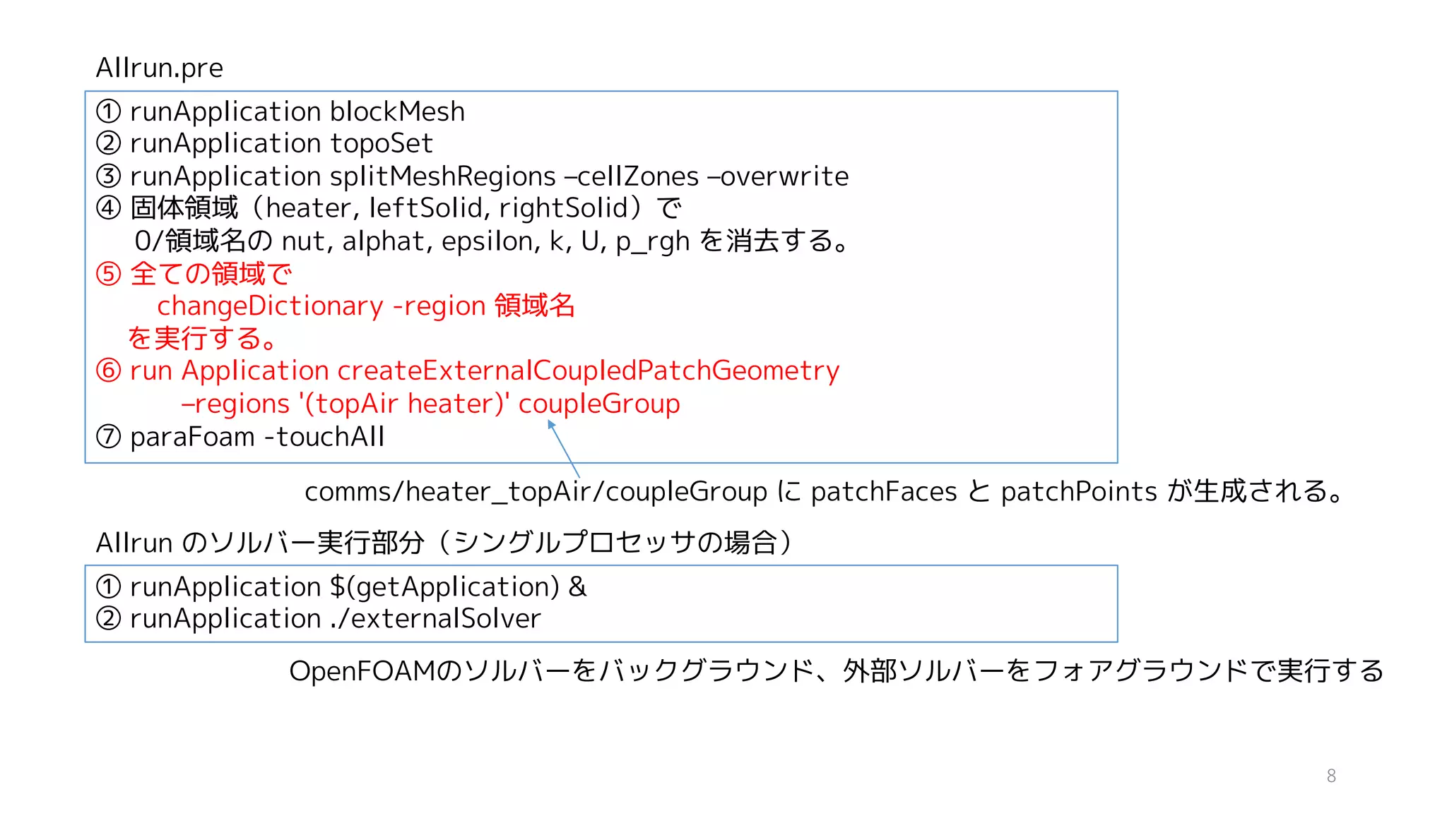 ① runApplication blockMesh
② runApplication topoSet
③ runApplication splitMeshRegions –cellZones –overwrite
④ 固体領域（heater, leftSolid, rightSolid）で
0/領域名の nut, alphat, epsilon, k, U, p_rgh を消去する。
⑤ 全ての領域で
changeDictionary -region 領域名
を実行する。
⑥ run Application createExternalCoupledPatchGeometry
–regions '(topAir heater)' coupleGroup
⑦ paraFoam -touchAll
comms/heater_topAir/coupleGroup に patchFaces と patchPoints が生成される。
Allrun.pre
① runApplication $(getApplication) &
② runApplication ./externalSolver
Allrun のソルバー実行部分（シングルプロセッサの場合）
OpenFOAMのソルバーをバックグラウンド、外部ソルバーをフォアグラウンドで実行する
8
 