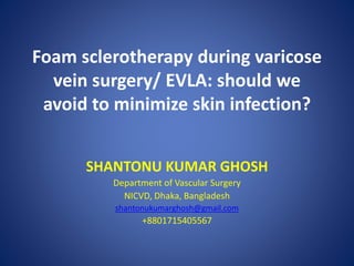 Foam sclerotherapy during varicose
vein surgery/ EVLA: should we
avoid to minimize skin infection?
SHANTONU KUMAR GHOSH
Department of Vascular Surgery
NICVD, Dhaka, Bangladesh
shantonukumarghosh@gmail.com
+8801715405567
 