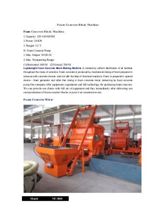 Foam Concrete Block Machine
Foam Concrete Block Machine
1.Capacity: 120-160 M3/8H
2.Power: 24 KW
3.Weight: 3.2 T
II. Foam Concrete Pump
1.Max. Output: 30 M3/H
2.Max. Transporting Range:
(1)Horizontal: 600 M

(2)Vertical: 200 M

Lightweight Foam Concrete Block Making Machine is created by uniform distribution of air bubbles
throughout the mass of concrete. Foam concrete is produced by mechanical mixing of foam prepared in
advance with concrete mixture, and not with the help of chemical reactions. Foam is prepared in special
device - foam generator and after that mixing in foam concrete mixer, delivering by foam concrete
pump.Our company offer equipment, ingredients and full technology for producing foam concrete.

We can provide our clients with full set of equipment and they immediately after delivering can
start production of foam concrete blocks or pour it on construction site.

Foam Concrete Mixer

Model

NF-3000

 