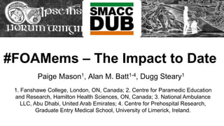#FOAMems – The Impact to Date
Paige Mason1, Alan M. Batt1-4, Dugg Steary1
1. Fanshawe College, London, ON, Canada; 2. Centre for Paramedic Education
and Research, Hamilton Health Sciences, ON, Canada; 3. National Ambulance
LLC, Abu Dhabi, United Arab Emirates; 4. Centre for Prehospital Research,
Graduate Entry Medical School, University of Limerick, Ireland.
 