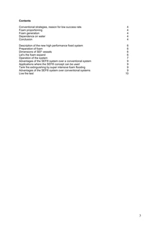Contents

Conventional strategies, reason for low success rate.       4
Foam proportioning                                          4
Foam generation                                             4
Dependence on water                                         4
Conclusion                                                  4

Description of the new high performance fixed system        6
Preparation of foam                                         6
Dimensions of SEF vessels                                   6
Let’s the foam expand                                       6
Operation of the system                                     7
Advantages of the SEF® system over a conventional system    9
Applications where the SEF® concept can be used             9
Tank fire extinguishing by super intensive foam flooding    9
Advantages of the SEF® system over conventional systems     9
Live fire test                                             10




                                                                3
 