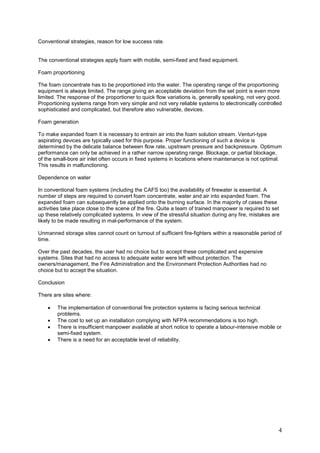 Conventional strategies, reason for low success rate.


The conventional strategies apply foam with mobile, semi-fixed and fixed equipment.

Foam proportioning

The foam concentrate has to be proportioned into the water. The operating range of the proportioning
equipment is always limited. The range giving an acceptable deviation from the set point is even more
limited. The response of the proportioner to quick flow variations is, generally speaking, not very good.
Proportioning systems range from very simple and not very reliable systems to electronically controlled
sophisticated and complicated, but therefore also vulnerable, devices.

Foam generation

To make expanded foam it is necessary to entrain air into the foam solution stream. Venturi-type
aspirating devices are typically used for this purpose. Proper functioning of such a device is
determined by the delicate balance between flow rate, upstream pressure and backpressure. Optimum
performance can only be achieved in a rather narrow operating range. Blockage, or partial blockage,
of the small-bore air inlet often occurs in fixed systems in locations where maintenance is not optimal.
This results in malfunctioning.

Dependence on water

In conventional foam systems (including the CAFS too) the availability of firewater is essential. A
number of steps are required to convert foam concentrate, water and air into expanded foam. The
expanded foam can subsequently be applied onto the burning surface. In the majority of cases these
activities take place close to the scene of the fire. Quite a team of trained manpower is required to set
up these relatively complicated systems. In view of the stressful situation during any fire, mistakes are
likely to be made resulting in mal-performance of the system.

Unmanned storage sites cannot count on turnout of sufficient fire-fighters within a reasonable period of
time.

Over the past decades, the user had no choice but to accept these complicated and expensive
systems. Sites that had no access to adequate water were left without protection. The
owners/management, the Fire Administration and the Environment Protection Authorities had no
choice but to accept the situation.

Conclusion

There are sites where:

    •   The implementation of conventional fire protection systems is facing serious technical
        problems.
    •   The cost to set up an installation complying with NFPA recommendations is too high.
    •   There is insufficient manpower available at short notice to operate a labour-intensive mobile or
        semi-fixed system.
    •   There is a need for an acceptable level of reliability.




                                                                                                        4
 