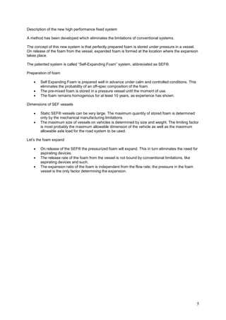 Description of the new high performance fixed system

A method has been developed which eliminates the limitations of conventional systems.

The concept of this new system is that perfectly prepared foam is stored under pressure in a vessel.
On release of the foam from the vessel, expanded foam is formed at the location where the expansion
takes place.

The patented system is called “Self-Expanding Foam” system, abbreviated as SEF®.

Preparation of foam

   •   Self Expanding Foam is prepared well in advance under calm and controlled conditions. This
       eliminates the probability of an off-spec composition of the foam.
   •   The pre-mixed foam is stored in a pressure vessel until the moment of use.
   •   The foam remains homogenous for at least 10 years, as experience has shown.

Dimensions of SEF vessels

   •   Static SEF® vessels can be very large. The maximum quantity of stored foam is determined
       only by the mechanical manufacturing limitations.
   •   The maximum size of vessels on vehicles is determined by size and weight. The limiting factor
       is most probably the maximum allowable dimension of the vehicle as well as the maximum
       allowable axle load for the road system to be used.

Let’s the foam expand

   •   On release of the SEF® the pressurized foam will expand. This in turn eliminates the need for
       aspirating devices.
   •   The release rate of the foam from the vessel is not bound by conventional limitations, like
       aspirating devices and such.
   •   The expansion ratio of the foam is independent from the flow rate; the pressure in the foam
       vessel is the only factor determining the expansion.




                                                                                                    5
 