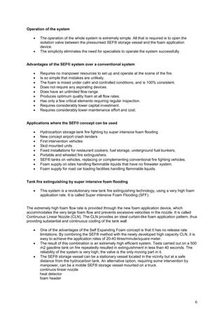 Operation of the system

    •   The operation of the whole system is extremely simple. All that is required is to open the
        isolation valve between the pressurised SEF® storage vessel and the foam application
        device.
    •   The simplicity eliminates the need for specialists to operate the system successfully.


Advantages of the SEF® system over a conventional system

    •   Requires no manpower resources to set up and operate at the scene of the fire.
    •   Is so simple that mistakes are unlikely.
    •   The foam is mixed under calm and controlled conditions, and is 100% consistent.
    •   Does not require any aspirating devices.
    •   Does have an unlimited flow range.
    •   Produces optimum quality foam at all flow rates.
    •   Has only a few critical elements requiring regular inspection.
    •   Requires considerably lower capital investment.
    •   Requires considerably lower maintenance effort and cost.


Applications where the SEF® concept can be used

    •   Hydrocarbon storage tank fire fighting by super intensive foam flooding
    •   New concept airport crash tenders
    •   First intervention vehicles
    •   Skid mounted units
    •   Fixed installations for restaurant cookers, fuel storage, underground fuel bunkers,
    •   Portable and wheeled fire extinguishers.
    •   SEF® tanks on vehicles, replacing or complementing conventional fire fighting vehicles.
    •   Foam supply on sites handling flammable liquids that have no firewater system.
    •   Foam supply for road car loading facilities handling flammable liquids.


Tank fire extinguishing by super intensive foam flooding

    •   This system is a revolutionary new tank fire extinguishing technology, using a very high foam
        application rate. It is called Super intensive Foam Flooding (SFF).


The extremely high foam flow rate is provided through the new foam application device, which
accommodates the very large foam flow and prevents excessive velocities in the nozzle. It is called
Continuous Linear Nozzle (CLN). The CLN provides an ideal curtain-like foam application pattern, thus
providing substantial and continuous cooling of the tank wall.

    •   One of the advantages of the Self Expanding Foam concept is that it has no release rate
        limitations. By combining the SEF® method with the newly developed high capacity CLN, it is
        easy to achieve the application rates of 20-40 litres/minute/square meter.
    •   The result of this combination is an extremely high efficient system. Tests carried out on a 500
        m2 gasoline tank on fire repeatedly resulted in extinguishment in less than 40 seconds. The
        reliability of the system is very high; the valve is the only moving part in it.
    •   The SEF® storage vessel can be a stationary vessel located in the vicinity but at a safe
        distance from the hydrocarbon tank. An alternative option, requiring some intervention by
        manpower, can be a mobile SEF® storage vessel mounted on a truck.
        continuos linear nozzle
        heat detector
        foam header




                                                                                                        6
 