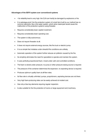 Advantages of the SEF® system over conventional systems


   •   • Its reliability level is very high: the CLN can hardly be damaged by explosions or fire.

   •   It is sabotage-proof, the fire protection system of a tank farm built by our method has no
       common elements, like a fire water system, which when destroyed would cause the
       malfunction of fire protection systems using firewater.

   •   Requires considerably lower capital investment.

   •   Requires considerably lower operating cost.

   •   The system is fully autonomous.

   •   Does not require firewater at all.

   •   It does not require external energy sources, like fire truck or electric pump.

   •   It is so simple that mistakes under stressful fire conditions are unlikely.

   •   Automatic operation of the system further reduces air pollution caused by the fire.

   •   Its simplicity eliminates the need for specialists to operate and maintain the system.

   •   It uses perfectly proportioned foam, mixed under calm and controlled conditions.

   •   The foam is stored under pressure; no pump or other pressure-raising source is required.

   •   The pressure of the container determines the expansion; no aspirating device is required.

   •   Produces optimum quality foam at all flow rates.

   •   Its flow rate is virtually unlimited; pumps, proportioners, aspirating devices are not there.

   •   Very high foam-producing rates can be easily achieved at modest cost.

   •   Has only a few key elements requiring regular inspection.

   •   Is also suitable for the fire protection of rooms or large equipment and machinery.




                                                                                                       8
 