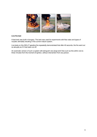 Live fire test

A test tank was built in Hungary. The tank was used for experiments with flow rates and types of
nozzles ultimately resulting in the current mature system.
                        2
Live tests on this 500 m gasoline fire repeatedly demonstrated that after 40 seconds, the fire went out
so abruptly as if it had been cut off.

An automatic version of such a system will extinguish very large tank fires such as this within one to
three minutes from the moment of ignition, without intervention from any person.




                                                                                                         9
 