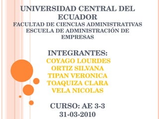 UNIVERSIDAD CENTRAL DEL ECUADOR FACULTAD DE CIENCIAS ADMINISTRATIVAS ESCUELA DE ADMINISTRACIÓN DE EMPRESAS INTEGRANTES:  COYAGO LOURDES ORTIZ SILVANA TIPAN VERONICA TOAQUIZA CLARA VELA NICOLAS CURSO: AE 3-3 31-03-2010 