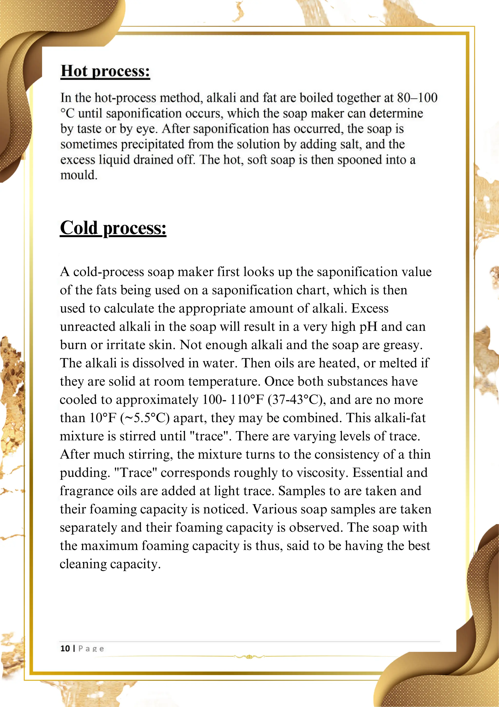 A cold-process soap maker first looks up the saponification value
of the fats being used on a saponification chart, which is then
used to calculate the appropriate amount of alkali. Excess
unreacted alkali in the soap will result in a very high pH and can
burn or irritate skin. Not enough alkali and the soap are greasy.
The alkali is dissolved in water. Then oils are heated, or melted if
they are solid at room temperature. Once both substances have
cooled to approximately 100- 110°F (37-43°C), and are no more
than 10°F (~5.5°C) apart, they may be combined. This alkali-fat
mixture is stirred until "trace". There are varying levels of trace.
After much stirring, the mixture turns to the consistency of a thin
pudding. "Trace" corresponds roughly to viscosity. Essential and
fragrance oils are added at light trace. Samples to are taken and
their foaming capacity is noticed. Various soap samples are taken
separately and their foaming capacity is observed. The soap with
the maximum foaming capacity is thus, said to be having the best
cleaning capacity.
Cold process:
 