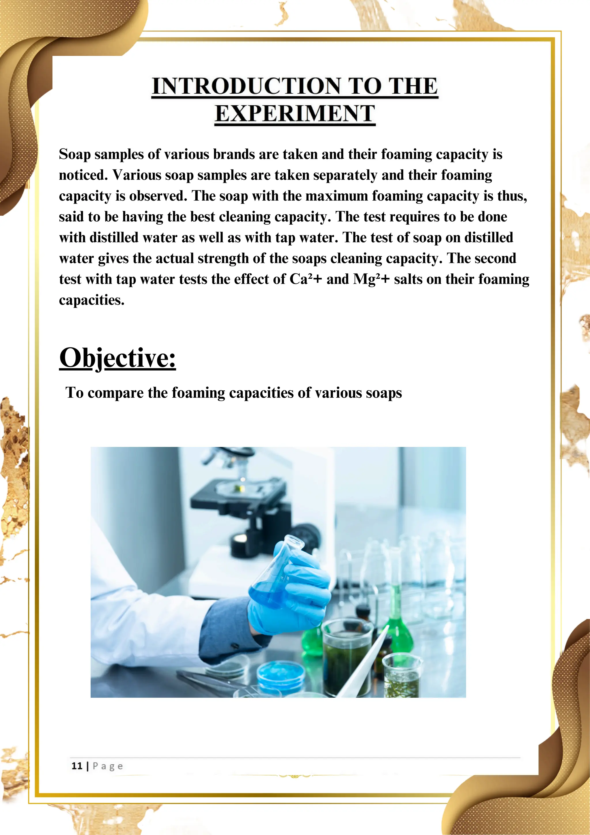 Soap samples of various brands are taken and their foaming capacity is
noticed. Various soap samples are taken separately and their foaming
capacity is observed. The soap with the maximum foaming capacity is thus,
said to be having the best cleaning capacity. The test requires to be done
with distilled water as well as with tap water. The test of soap on distilled
water gives the actual strength of the soaps cleaning capacity. The second
test with tap water tests the effect of Ca²+ and Mg²+ salts on their foaming
capacities.
Objective:
To compare the foaming capacities of various soaps
 