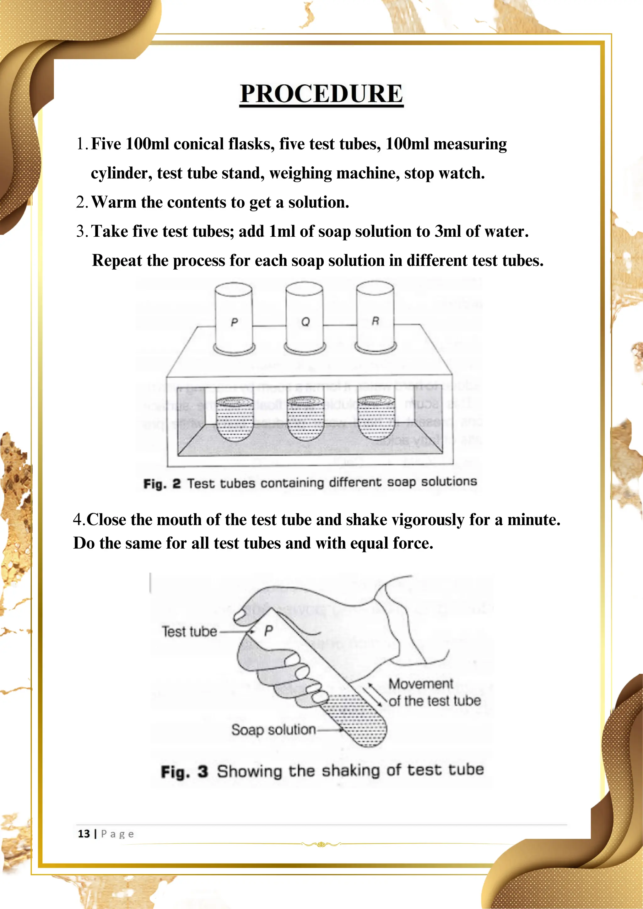 Five 100ml conical flasks, five test tubes, 100ml measuring
cylinder, test tube stand, weighing machine, stop watch.
1.
Warm the contents to get a solution.
2.
Take five test tubes; add 1ml of soap solution to 3ml of water.
3.
Repeat the process for each soap solution in different test tubes.
4.Close the mouth of the test tube and shake vigorously for a minute.
Do the same for all test tubes and with equal force.
 
