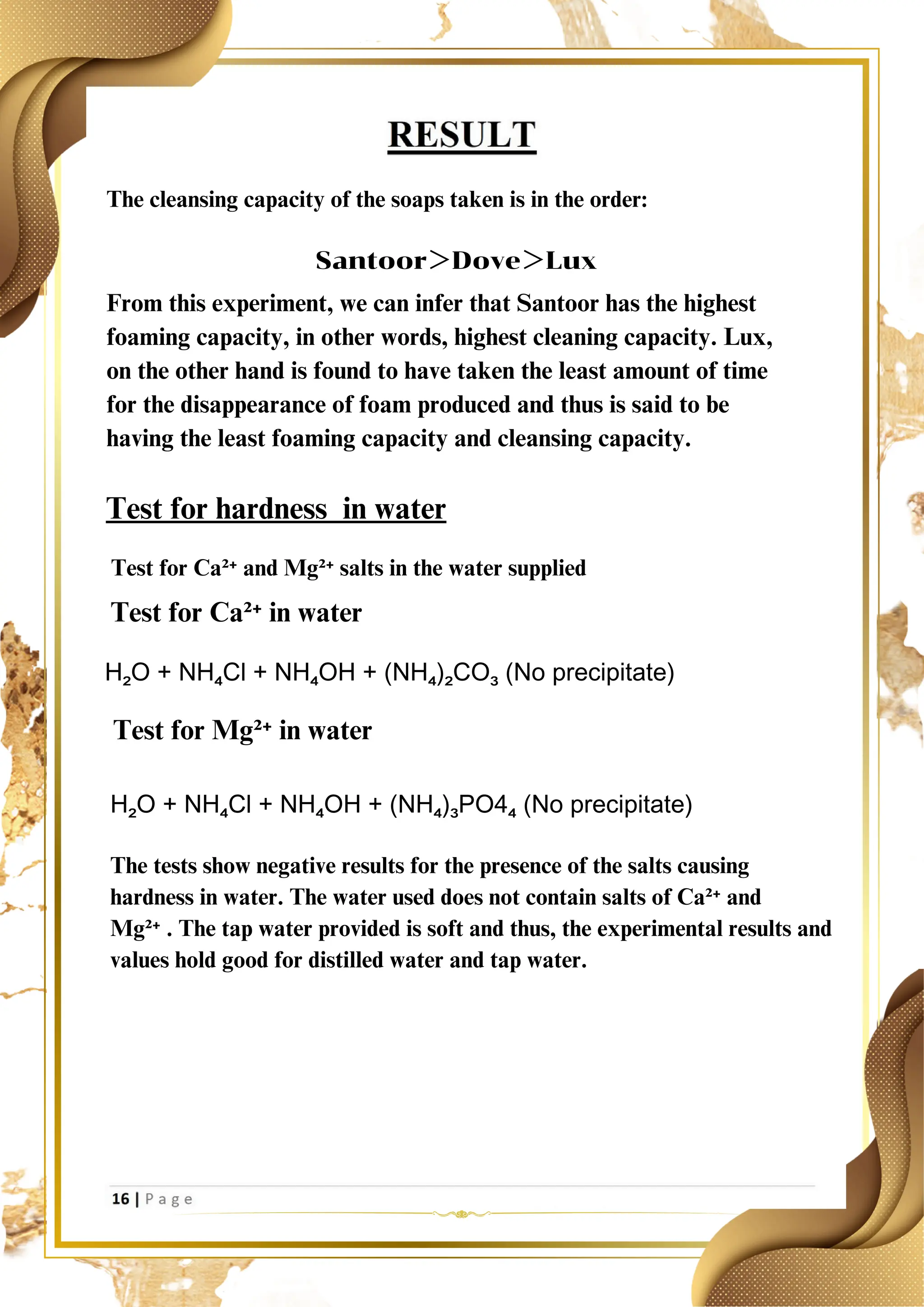 The cleansing capacity of the soaps taken is in the order:
Santoor＞Dove＞Lux
From this experiment, we can infer that Santoor has the highest
foaming capacity, in other words, highest cleaning capacity. Lux,
on the other hand is found to have taken the least amount of time
for the disappearance of foam produced and thus is said to be
having the least foaming capacity and cleansing capacity.
Test for hardness in water
Test for Ca²⁺ and Mg²⁺ salts in the water supplied
Test for Ca²⁺ in water
H₂O + NH₄Cl + NH₄OH + (NH₄)₂CO₃ (No precipitate)
Test for Mg²⁺ in water
H₂O + NH₄Cl + NH₄OH + (NH₄)₃PO4₄ (No precipitate)
The tests show negative results for the presence of the salts causing
hardness in water. The water used does not contain salts of Ca²⁺ and
Mg²⁺ . The tap water provided is soft and thus, the experimental results and
values hold good for distilled water and tap water.
 
