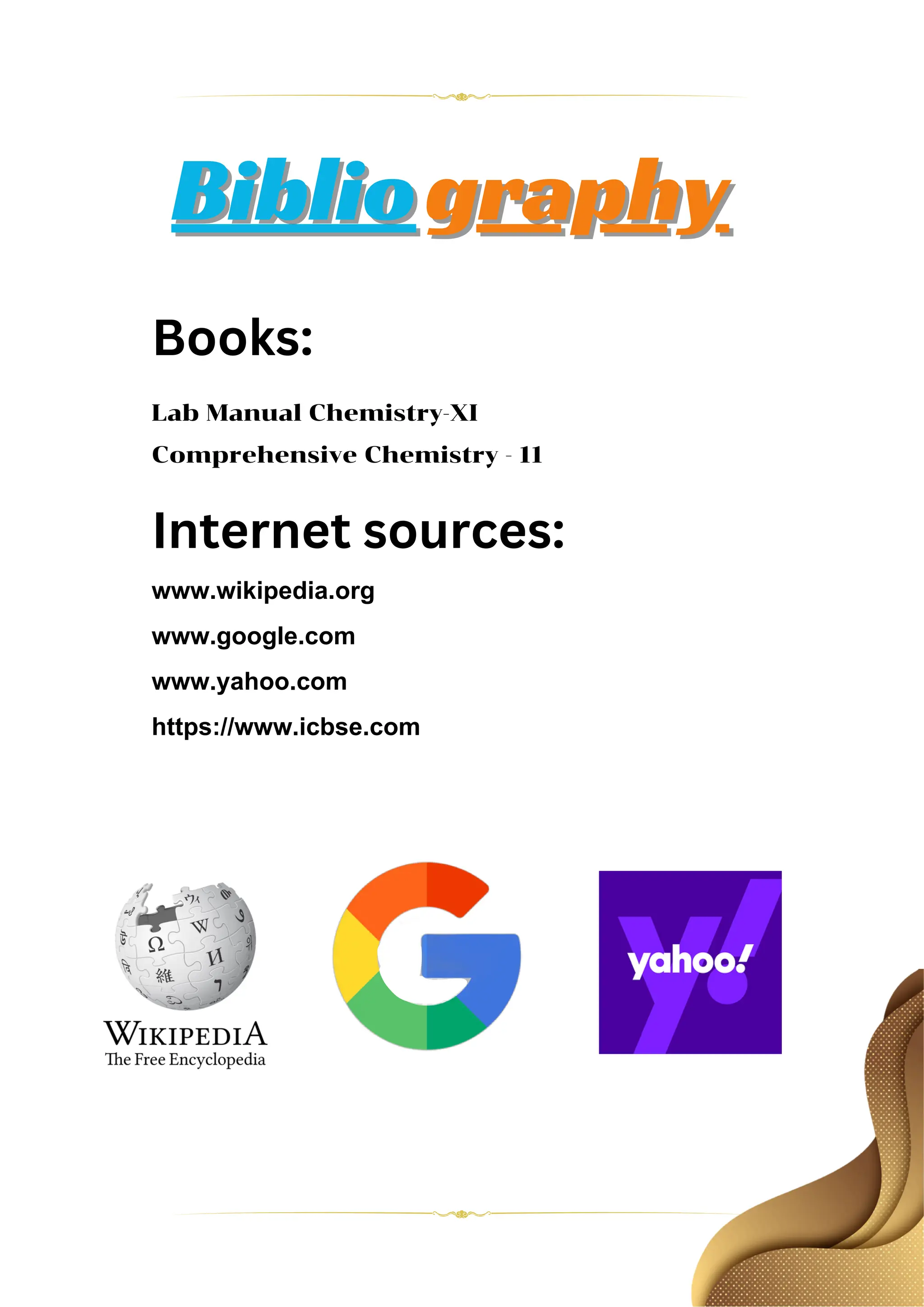Biblio
Bibliography
graphy
Books:
Lab Manual Chemistry-XI
Comprehensive Chemistry - 11
Internet sources:
www.wikipedia.org
www.google.com
www.yahoo.com
https://www.icbse.com
 