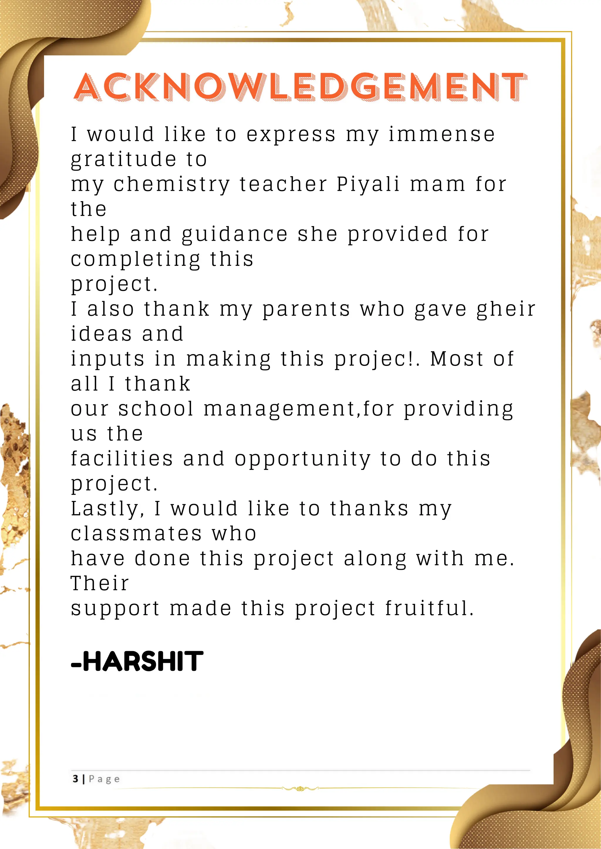 I would like to express my immense
gratitude to
my chemistry teacher Piyali mam for
the
help and guidance she provided for
completing this
project.
I also thank my parents who gave gheir
ideas and
inputs in making this projec!. Most of
all I thank
our school management,for providing
us the
facilities and opportunity to do this
project.
Lastly, I would like to thanks my
classmates who
have done this project along with me.
Their
support made this project fruitful.
-HARSHIT
 