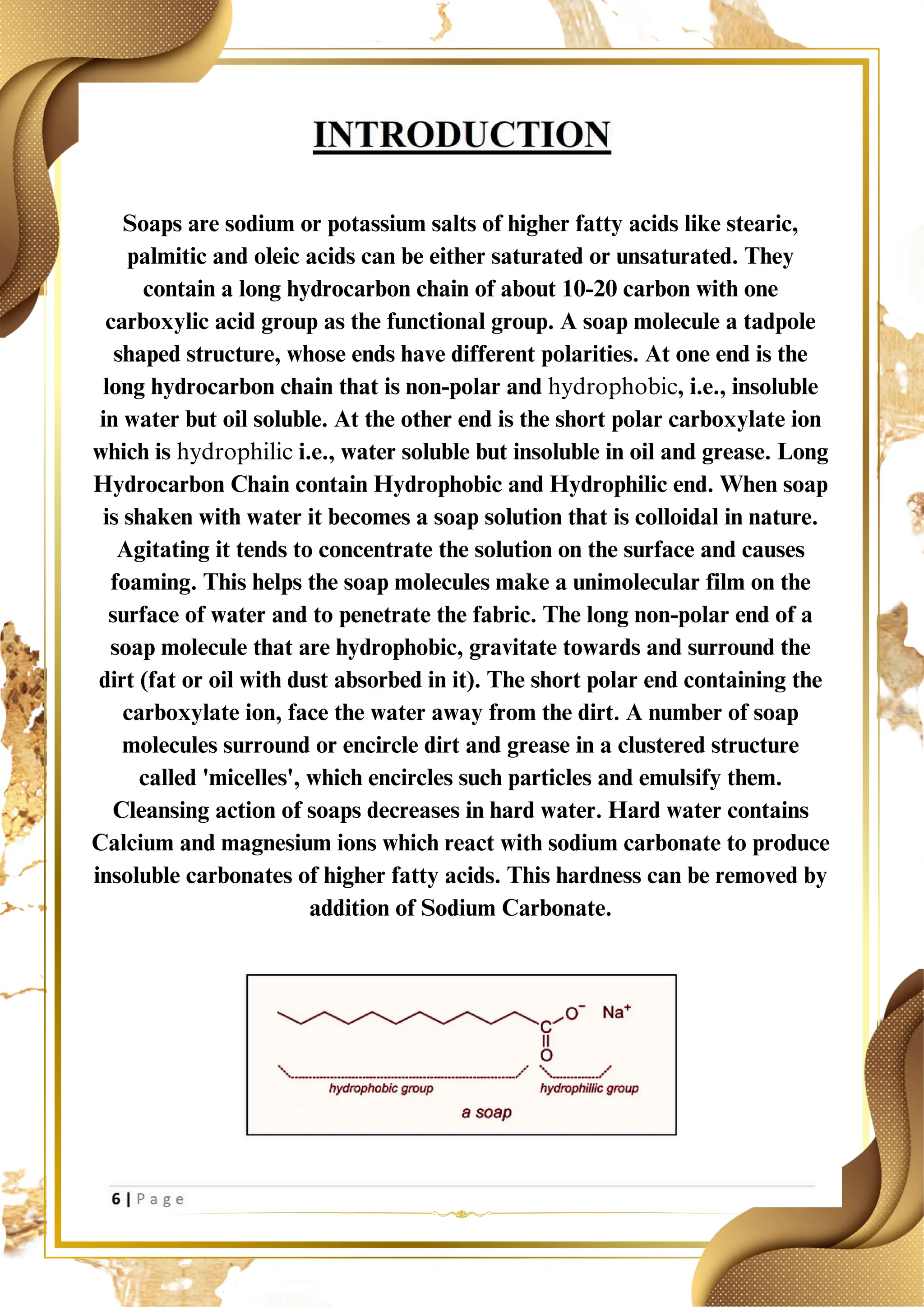 Soaps are sodium or potassium salts of higher fatty acids like stearic,
palmitic and oleic acids can be either saturated or unsaturated. They
contain a long hydrocarbon chain of about 10-20 carbon with one
carboxylic acid group as the functional group. A soap molecule a tadpole
shaped structure, whose ends have different polarities. At one end is the
long hydrocarbon chain that is non-polar and hydrophobic, i.e., insoluble
in water but oil soluble. At the other end is the short polar carboxylate ion
which is hydrophilic i.e., water soluble but insoluble in oil and grease. Long
Hydrocarbon Chain contain Hydrophobic and Hydrophilic end. When soap
is shaken with water it becomes a soap solution that is colloidal in nature.
Agitating it tends to concentrate the solution on the surface and causes
foaming. This helps the soap molecules make a unimolecular film on the
surface of water and to penetrate the fabric. The long non-polar end of a
soap molecule that are hydrophobic, gravitate towards and surround the
dirt (fat or oil with dust absorbed in it). The short polar end containing the
carboxylate ion, face the water away from the dirt. A number of soap
molecules surround or encircle dirt and grease in a clustered structure
called 'micelles', which encircles such particles and emulsify them.
Cleansing action of soaps decreases in hard water. Hard water contains
Calcium and magnesium ions which react with sodium carbonate to produce
insoluble carbonates of higher fatty acids. This hardness can be removed by
addition of Sodium Carbonate.
 