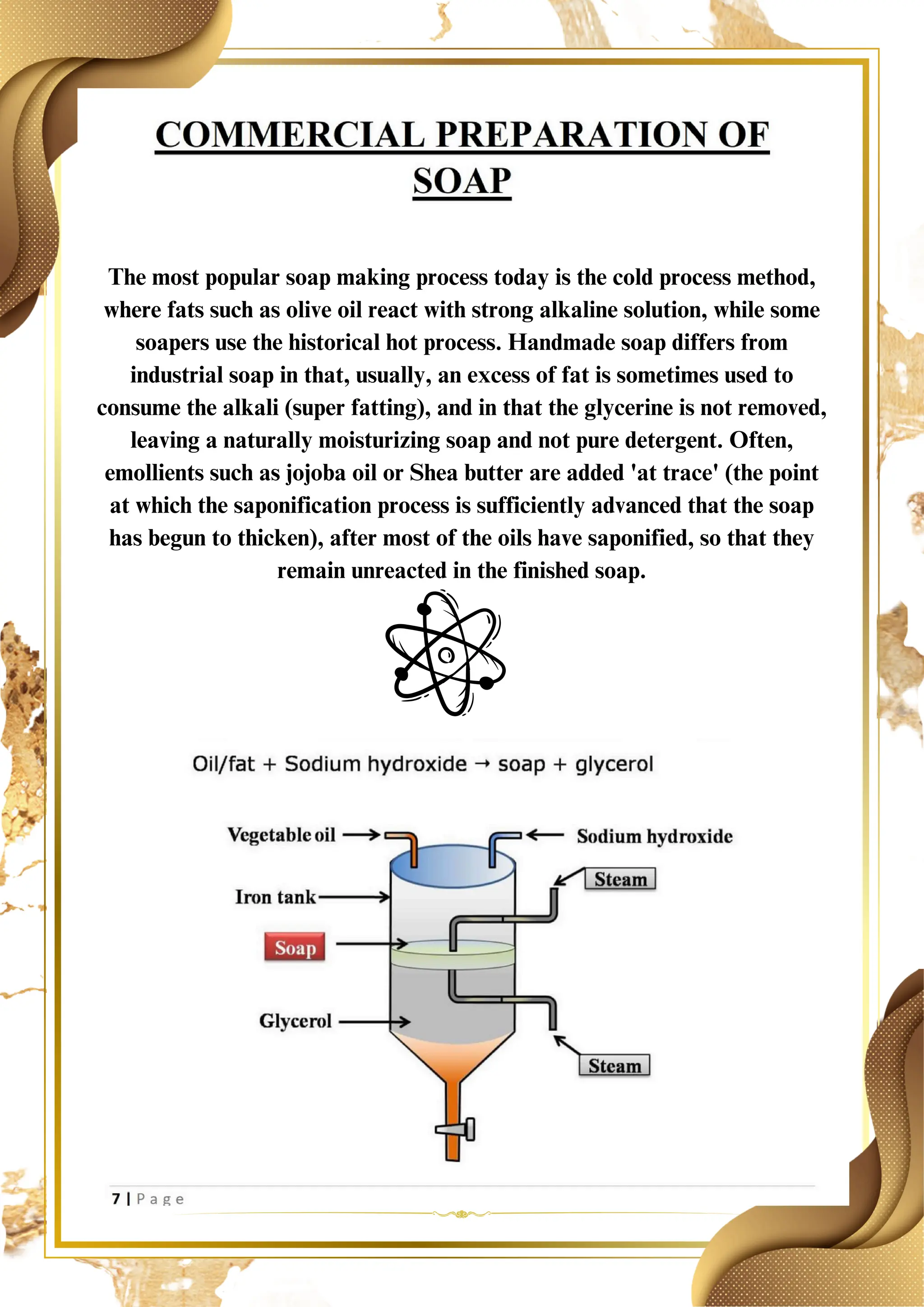 The most popular soap making process today is the cold process method,
where fats such as olive oil react with strong alkaline solution, while some
soapers use the historical hot process. Handmade soap differs from
industrial soap in that, usually, an excess of fat is sometimes used to
consume the alkali (super fatting), and in that the glycerine is not removed,
leaving a naturally moisturizing soap and not pure detergent. Often,
emollients such as jojoba oil or Shea butter are added 'at trace' (the point
at which the saponification process is sufficiently advanced that the soap
has begun to thicken), after most of the oils have saponified, so that they
remain unreacted in the finished soap.
 