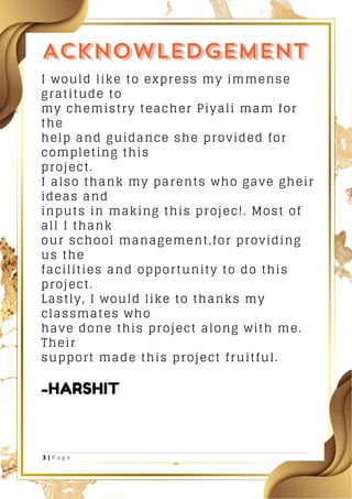 I would like to express my immense
gratitude to
my chemistry teacher Piyali mam for
the
help and guidance she provided for
completing this
project.
I also thank my parents who gave gheir
ideas and
inputs in making this projec!. Most of
all I thank
our school management,for providing
us the
facilities and opportunity to do this
project.
Lastly, I would like to thanks my
classmates who
have done this project along with me.
Their
support made this project fruitful.
-HARSHIT
 