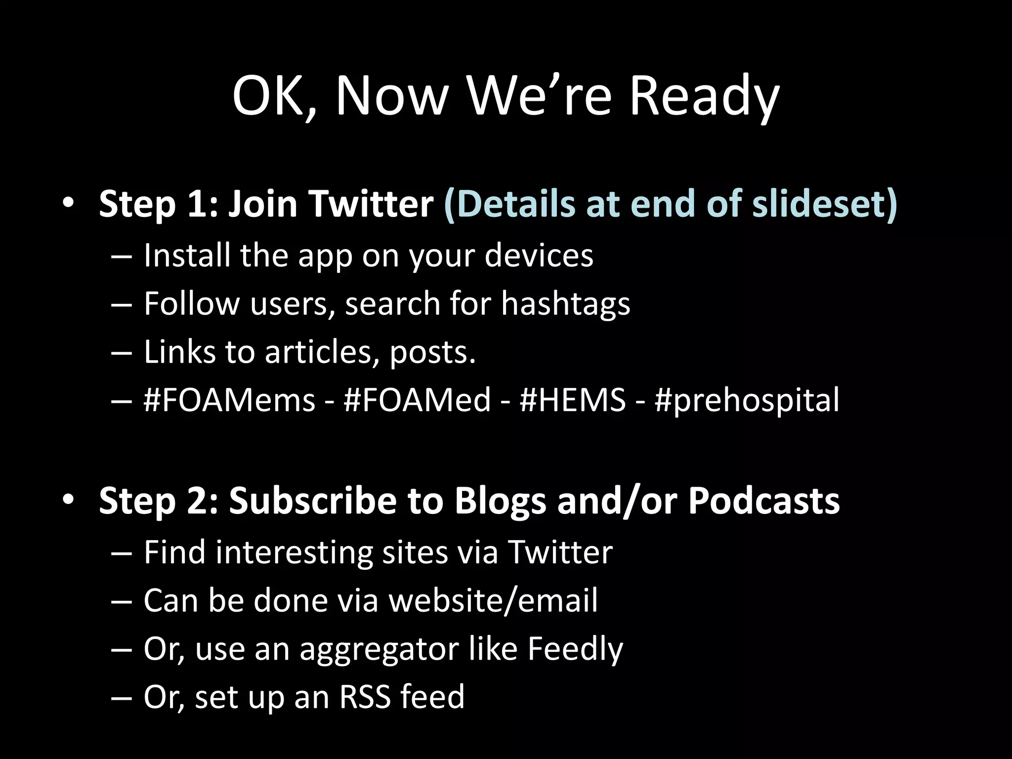 OK, Now We’re Ready
• Step 1: Join Twitter (Details at end of slideset)
– Install the app on your devices
– Follow users, search for hashtags
– Links to articles, posts.
– #FOAMems - #FOAMed - #HEMS - #prehospital
• Step 2: Subscribe to Blogs and/or Podcasts
– Find interesting sites via Twitter
– Can be done via website/email
– Or, use an aggregator like Feedly
– Or, set up an RSS feed
 