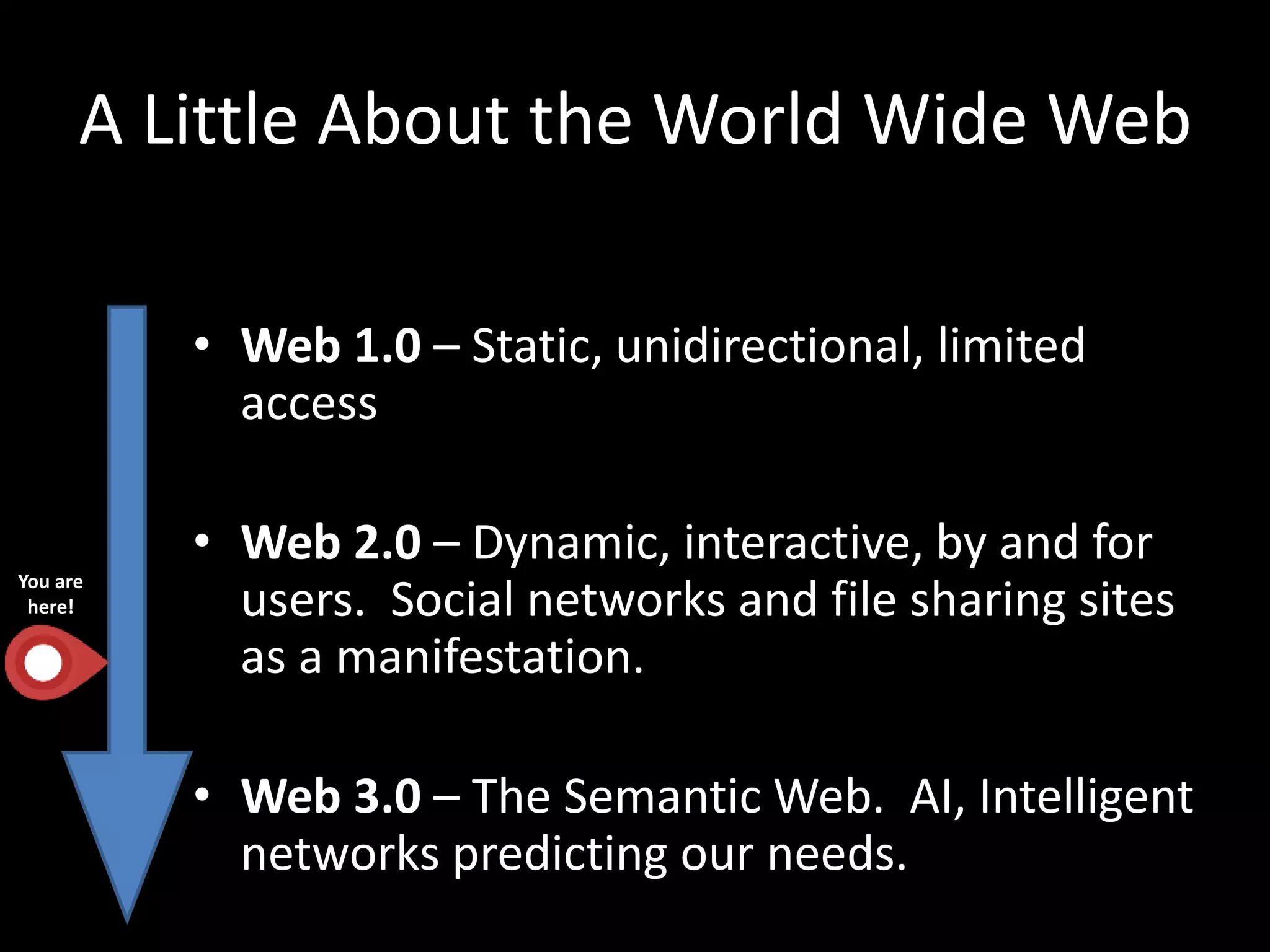 A Little About the World Wide Web
• Web 1.0 – Static, unidirectional, limited
access
• Web 2.0 – Dynamic, interactive, by and for
users. Social networks and file sharing sites
as a manifestation.
• Web 3.0 – The Semantic Web. AI, Intelligent
networks predicting our needs.
You are
here!
 