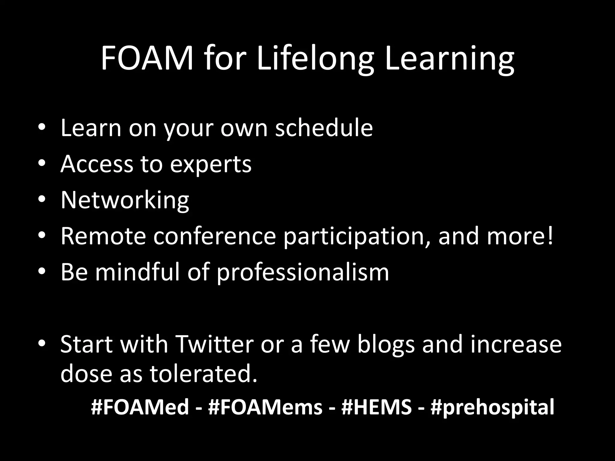 FOAM for Lifelong Learning
• Learn on your own schedule
• Access to experts
• Networking
• Remote conference participation, and more!
• Be mindful of professionalism
• Start with Twitter or a few blogs and increase
dose as tolerated.
#FOAMed - #FOAMems - #HEMS - #prehospital
 