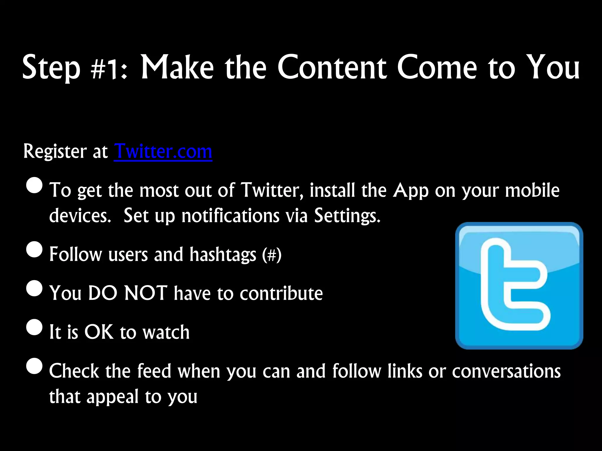 Step #1: Make the Content Come to You
Register at Twitter.com
•To get the most out of Twitter, install the App on your mobile
devices. Set up notifications via Settings.
•Follow users and hashtags (#)
•You DO NOT have to contribute
•It is OK to watch
•Check the feed when you can and follow links or conversations
that appeal to you
 
