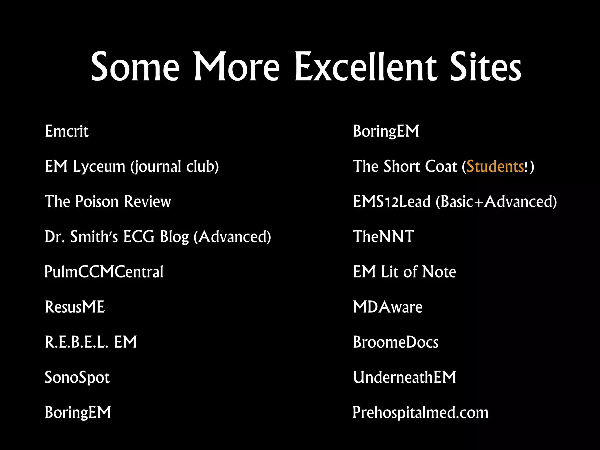 Some More Excellent Sites
Emcrit
EM Lyceum (journal club)
The Poison Review
Dr. Smith's ECG Blog (Advanced)
PulmCCMCentral
ResusME
R.E.B.E.L. EM
SonoSpot
BoringEM
BoringEM
The Short Coat (Students!)
EMS12Lead (Basic+Advanced)
TheNNT
EM Lit of Note
MDAware
BroomeDocs
UnderneathEM
Prehospitalmed.com
 