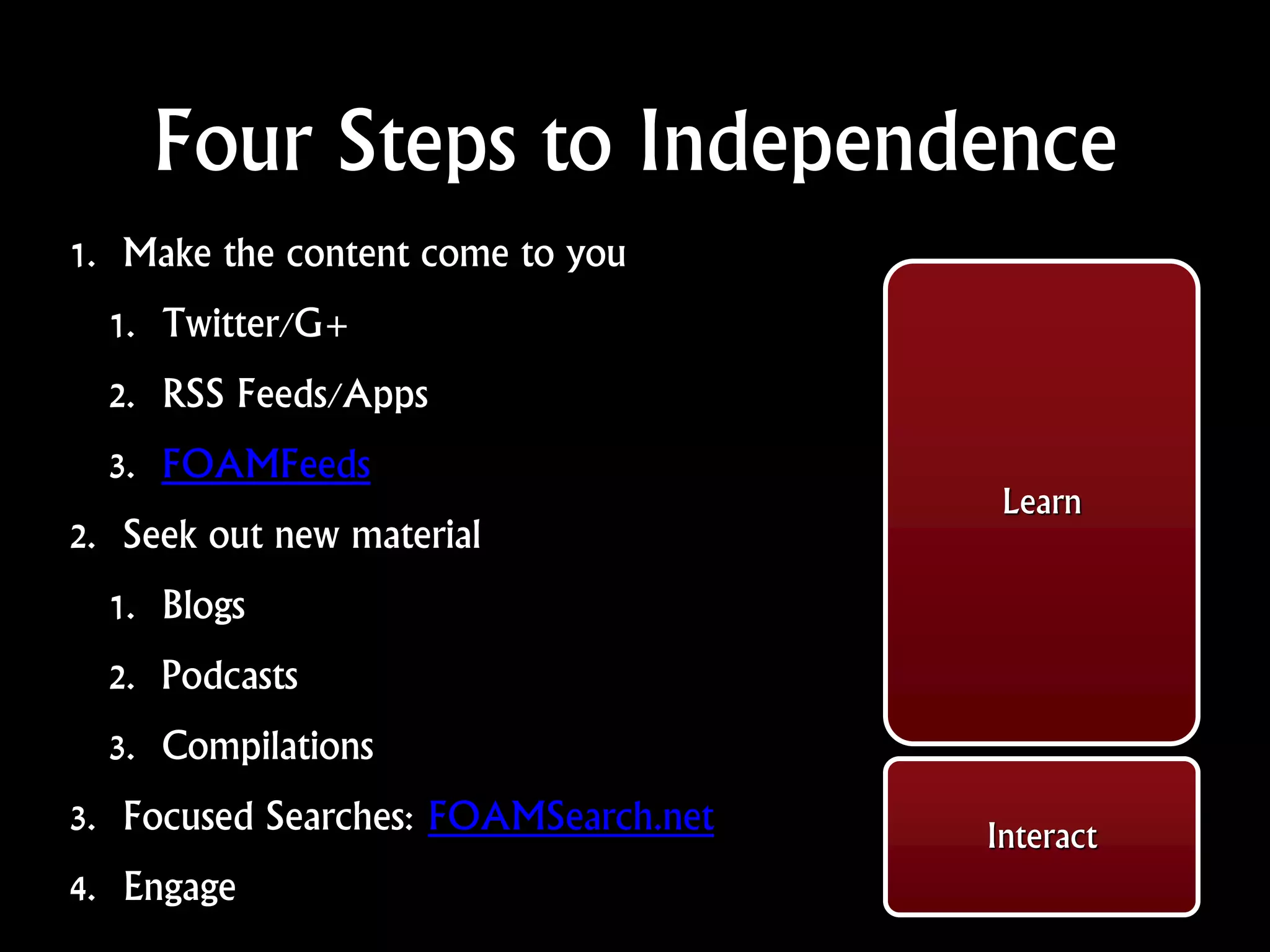 Four Steps to Independence
1. Make the content come to you
1. Twitter/G+
2. RSS Feeds/Apps
3. FOAMFeeds
2. Seek out new material
1. Blogs
2. Podcasts
3. Compilations
3. Focused Searches: FOAMSearch.net
4. Engage
Learn
Interact
 
