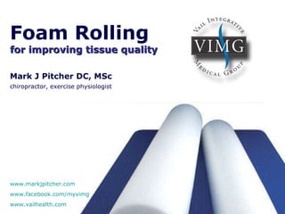 Foam Rolling   for improving tissue quality Mark J Pitcher DC, MSc chiropractor, exercise physiologist   www.markjpitcher.com www.facebook.com/myvimg www.vailhealth.com   