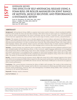 The International Journal of Sports Physical Therapy | Volume 10, Number 6 | November 2015 | Page 827
ABSTRACT
Background: Self-myofascial release (SMR) is a popular intervention used to enhance a client’s myofascial mobility.
Common tools include the foam roll and roller massager. Often these tools are used as part of a comprehensive pro-
gram and are often recommended to the client to purchase and use at home. Currently, there are no systematic
reviews that have appraised the effects of these tools on joint range of motion, muscle recovery, and performance.
Purpose: The purpose of this review was to critically appraise the current evidence and answer the following ques-
tions: (1) Does self-myofascial release with a foam roll or roller-massager improve joint range of motion (ROM) without
effecting muscle performance? (2) After an intense bout of exercise, does self-myofascial release with a foam roller or
roller-massager enhance post exercise muscle recovery and reduce delayed onset of muscle soreness (DOMS)? (3)
Does self-myofascial release with a foam roll or roller-massager prior to activity affect muscle performance?
Methods: A search strategy was conducted, prior to April 2015, which included electronic databases and known jour-
nals. Included studies met the following criteria: 1) Peer reviewed, english language publications 2) Investigations
that measured the effects of SMR using a foam roll or roller massager on joint ROM, acute muscle soreness, DOMS,
and muscle performance 3) Investigations that compared an intervention program using a foam roll or roller mas-
sager to a control group 4) Investigations that compared two intervention programs using a foam roll or roller mas-
sager. The quality of manuscripts was assessed using the PEDro scale.
Results: A total of 14 articles met the inclusion criteria. SMR with a foam roll or roller massager appears to have short-
term effects on increasing joint ROM without negatively affecting muscle performance and may help attenuate decre-
ments in muscle performance and DOMS after intense exercise. Short bouts of SMR prior to exercise do not appear to
effect muscle performance.
Conclusion: The current literature measuring the effects of SMR is still emerging. The results of this analysis sug-
gests that foam rolling and roller massage may be effective interventions for enhancing joint ROM and pre and post
exercise muscle performance. However, due to the heterogeneity of methods among studies, there currently is no
consensus on the optimal SMR program.
Keywords: Massage, muscle, treatment
Level of Evidence: 2c
IJSPT SYSTEMATIC REVIEW
THE EFFECTS OF SELF-MYOFASCIAL RELEASE USING A
FOAM ROLL OR ROLLER MASSAGER ON JOINT RANGE
OF MOTION, MUSCLE RECOVERY, AND PERFORMANCE:
A SYSTEMATIC REVIEW
Scott W. Cheatham, PT, DPT, OCS, ATC, CSCS1
Morey J. Kolber, PT, PhD, OCS, CSCS*D2
Matt Cain, MS, CSCS1
Matt Lee, PT, MPT, CSCS3
1
California State University Dominguez Hills, Carson, CA, USA
2
Nova Southeastern University, Ft. Lauderdale, FL, USA
3
Ohlone College, Newark, CA, USA
CORRESPONDING AUTHOR
Scott W. Cheatham, PT, DPT, OCS, ATC, CSCS
California State University Dominguez Hills
1000 E. Victoria Street, Carson,
California 90747
(310) 892-4376
E-mail: Scheatham@csudh.edu
 