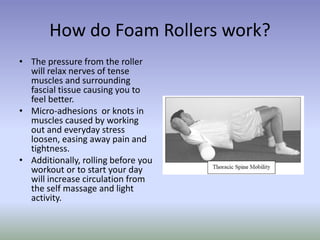 How do Foam Rollers work?
• The pressure from the roller
will relax nerves of tense
muscles and surrounding
fascial tissue causing you to
feel better.
• Micro-adhesions or knots in
muscles caused by working
out and everyday stress
loosen, easing away pain and
tightness.
• Additionally, rolling before you
workout or to start your day
will increase circulation from
the self massage and light
activity.
 