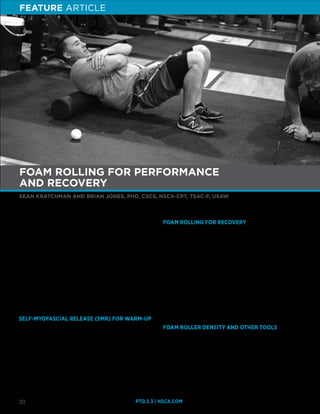 PTQ 2.3 | NSCA.COM30
SEAN KRATCHMAN AND BRIAN JONES, PHD, CSCS, NSCA-CPT, TSAC-F, USAW
FOAM ROLLING FOR PERFORMANCE
AND RECOVERY
F
oam rollers and massage sticks have increased in popularity
in the fitness industry and are often recommended by
strength and conditioning professionals (5,6,10). There is
evidence that shows positive effects of foam rolling on range of
motion (ROM), recovery, and performance (8,9,10,14). Despite its
effectiveness, the mechanisms as to how foam rolling works are
not fully understood. However, it is likely that acute responses in
foam rolling are similar to those elicited by manual therapy, which
are thought to be neurophysiological in origin (24).
Many different health professionals including physical therapists,
athletic trainers, and massage therapists use foam rolling clinically.
However, foam rollers and massage sticks allow individuals to
apply manual therapy on themselves, making them portable and
affordable forms of therapy.
SELF-MYOFASCIAL RELEASE (SMR) FOR WARM-UP
It is well documented that pre-exercise static stretching can have
a negative effect on strength and power but foam rolling has been
shown to increase ROM without decreasing muscular performance
(11). SMR may be a substitute for static stretching before workouts,
especially if combined with dynamic warm-up exercises (8,9,11,16).
In fact, two recent systematic review papers on foam rolling
have concluded that foam rolling acutely increases joint ROM
and decreases muscle soreness without negatively impacting
performance (2,15). However, it should be noted that dynamic
stretching and foam rolling elicit similar increases in hip flexion
range of motion (3).
FOAM ROLLING FOR RECOVERY
SMR through the use of foam rolling may also be beneficial for
post- and between-workout recovery. Foam rolling has been
shown to decrease delayed onset muscle soreness (DOMS) when
performed following exercise (9,13). One study examined the effect
of post-exercise foam rolling on muscle soreness and performance.
The subjects completed 10 sets of 10 repetitions (German volume
training protocol) of the back squat at 60% of one repetition
maximum (1RM). Subjects who performed a 20-min foam
rolling session immediately 24 hr and 48 hr after exercise had
significantly lower quadriceps DOMS than those who did not (13).
Additionally, the foam rolling recovery work caused faster recovery
of muscular function as measured by sprint time, power output,
and dynamic strength-endurance (13). Foam rolling has also been
shown to speed heart rate and blood pressure recovery following
high-intensity exercise as compared to placebo treatment (1).
FOAM ROLLER DENSITY AND OTHER TOOLS
The increased popularity of SMR and foam rolling has led to the
development of many different types of foam rollers, such as
softer, less dense, harder, and more rigid rollers. There are also
multilevel rigid rollers, which have ridges of isolated contact area
as opposed to the standard foam roller. Research suggests that
the significantly higher pressure and isolated contact area of the
multilevel rigid roller can have a potentially greater benefit (7).
Although high-density rollers may be more therapeutic, they can
FEATURE ARTICLE
 