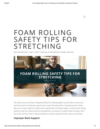 9/2/2021 Foam Rolling Safety Tips For Stretching | Frank Michelin | Interests & Hobbies
https://frankmichelin.net/foam-rolling-safety-tips-for-stretching/ 1/4
FOAM ROLLING
SAFETY TIPS FOR
STRETCHING
by Frank Michelin | Sep 1, 2021 | Exercise, Frank Michelin, Health, Nutrition
Not only is the art of foam rolling beneficial for relieving tight muscles after a strenuous
workout, but it can also be a great tool to reset the body after a long day at work. Desk
jobs are a major culprit for body aches, specifically in the back region. Luckily, foam rolling
specific areas can relieve tension and tightness, as long as it is performed correctly. Here
are some common foam rolling mistakes to avoid to prevent further injury to the back.
Improper Back Support:
a
a
 
