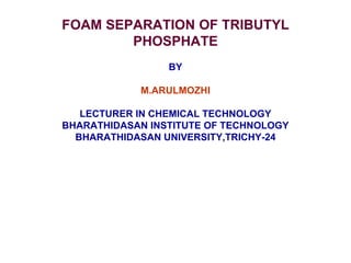 FOAM SEPARATION OF TRIBUTYL
PHOSPHATE
BY
M.ARULMOZHI
LECTURER IN CHEMICAL TECHNOLOGY
BHARATHIDASAN INSTITUTE OF TECHNOLOGY
BHARATHIDASAN UNIVERSITY,TRICHY-24
 