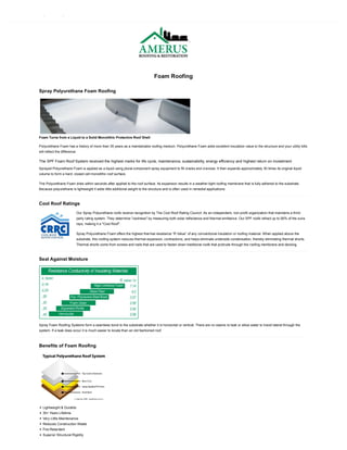 Foam Roofing
Spray Polyurethane Foam Roofing
Foam Turns from a Liquid to a Solid Monolithic Protective Roof Shell
Polyurethane Foam has a history of more than 35 years as a maintainable roofing medium. Polyurethane Foam adds excellent insulation value to the structure and your utility bills
will reflect the difference.
The SPF Foam Roof System received the highest marks for life cycle, maintenance, sustainability, energy efficiency and highest return on investment.
Sprayed Polyurethane Foam is applied as a liquid using plural-component spray equipment to fill cracks and crevices. It then expands approximately 30 times its original liquid
volume to form a hard, closed cell monolithic roof surface.
The Polyurethane Foam dries within seconds after applied to the roof surface. Its expansion results in a weather-tight roofing membrane that is fully adhered to the substrate.
Because polyurethane is lightweight it adds little additional weight to the structure and is often used in remedial applications.
Cool Roof Ratings
Our Spray Polyurethane roofs receive recognition by The Cool Roof Rating Council. As an independent, non-profit organization that maintains a third-
party rating system. They determine "coolness" by measuring both solar reflectance and thermal emittance. Our SPF roofs refract up to 90% of the suns
rays, making it a "Cool Roof".
Spray Polyurethane Foam offers the highest thermal resistance “R Value” of any conventional insulation or roofing material. When applied above the
substrate, this roofing system reduces thermal expansion, contractions, and helps eliminate underside condensation, thereby eliminating thermal shorts.
Thermal shorts come from screws and nails that are used to fasten down traditional roofs that protrude through the roofing membrane and decking.
Seal Against Moisture
Spray Foam Roofing Systems form a seamless bond to the substrate whether it is horizontal or vertical. There are no seams to leak or allow water to travel lateral through the
system. If a leak does occur it is much easier to locate than an old fashioned roof.
Benefits of Foam Roofing
Lightweight & Durable
30+ Years Lifetime
Very Little Maintenance
Reduces Construction Waste
Fire-Retardant
Superior Structural Rigidity
 
