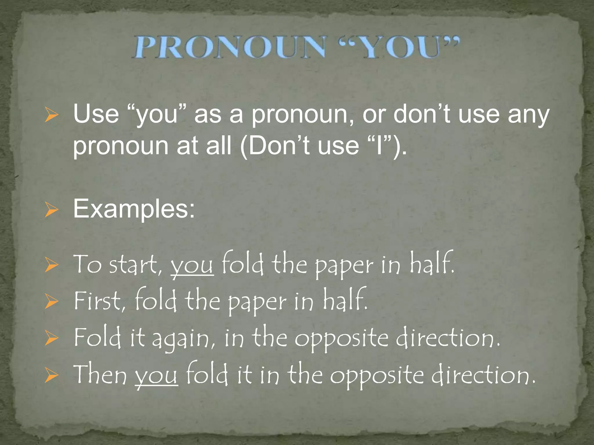 Use “you” as a pronoun, or don’t use any
pronoun at all (Don’t use “I”).
 Examples:
 To start, you fold the paper in half.
 First, fold the paper in half.
 Fold it again, in the opposite direction.
 Then you fold it in the opposite direction.
 